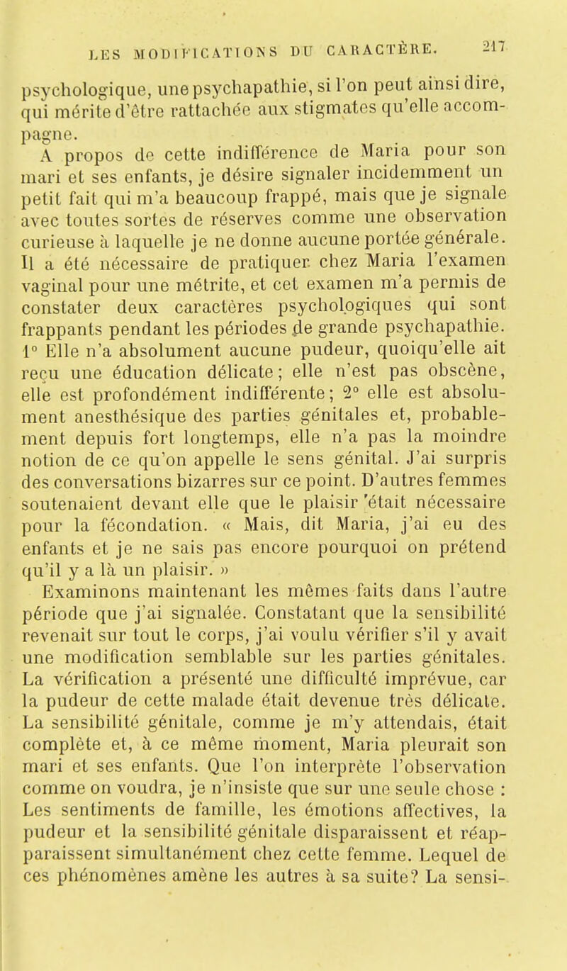 psychologique, une psychapathie, si l'on peut ainsi dire, qui mérite d être rattachée aux stigmates qu'elle accom- pagne. A propos do cette indifférence de Maria pour son mari et ses enfants, je désire signaler incidemment un petit fait qui m'a beaucoup frappé, mais que je signale avec toutes sortes de réserves comme une observation curieuse à laquelle je ne donne aucune portée générale. Il a été nécessaire de pratiquer chez Maria l'examen vaginal pour une métrite, et cet examen m'a permis de constater deux caractères psychologiques qui sont frappants pendant les périodes grande psychapathie. 1° Elle n'a absolument aucune pudeur, quoiqu'elle ait reçu une éducation délicate; elle n'est pas obscène, elle est profondément indifférente; 1° elle est absolu- ment anesthésique des parties génitales et, probable- ment depuis fort longtemps, elle n'a pas la moindre notion de ce qu'on appelle le sens génital. J'ai surpris des conversations bizarres sur ce point. D'autres femmes soutenaient devant elle que le plaisir 'était nécessaire pour la fécondation. « Mais, dit Maria, j'ai eu des enfants et je ne sais pas encore pourquoi on prétend qu'il y a là un plaisir. » Examinons maintenant les mômes faits dans l'autre période que j'ai signalée. Constatant que la sensibilité revenait sur tout le corps, j'ai voulu vérifier s'il y avait une modification semblable sur les parties génitales. La vérification a présenté une difficulté imprévue, car la pudeur de cette malade était devenue très délicale. La sensibilité génitale, comme je m'y attendais, était complète et, à ce même moment. Maria pleurait son mari et ses enfants. Que l'on interprète l'observation comme on voudra, je n'insiste que sur une seule chose : Les sentiments de famille, les émotions affectives, la pudeur et la sensibilité génitale disparaissent et réap- paraissent simultanément chez cette femme. Lequel de ces phénomènes amène les autres à sa suite? La sensi-.