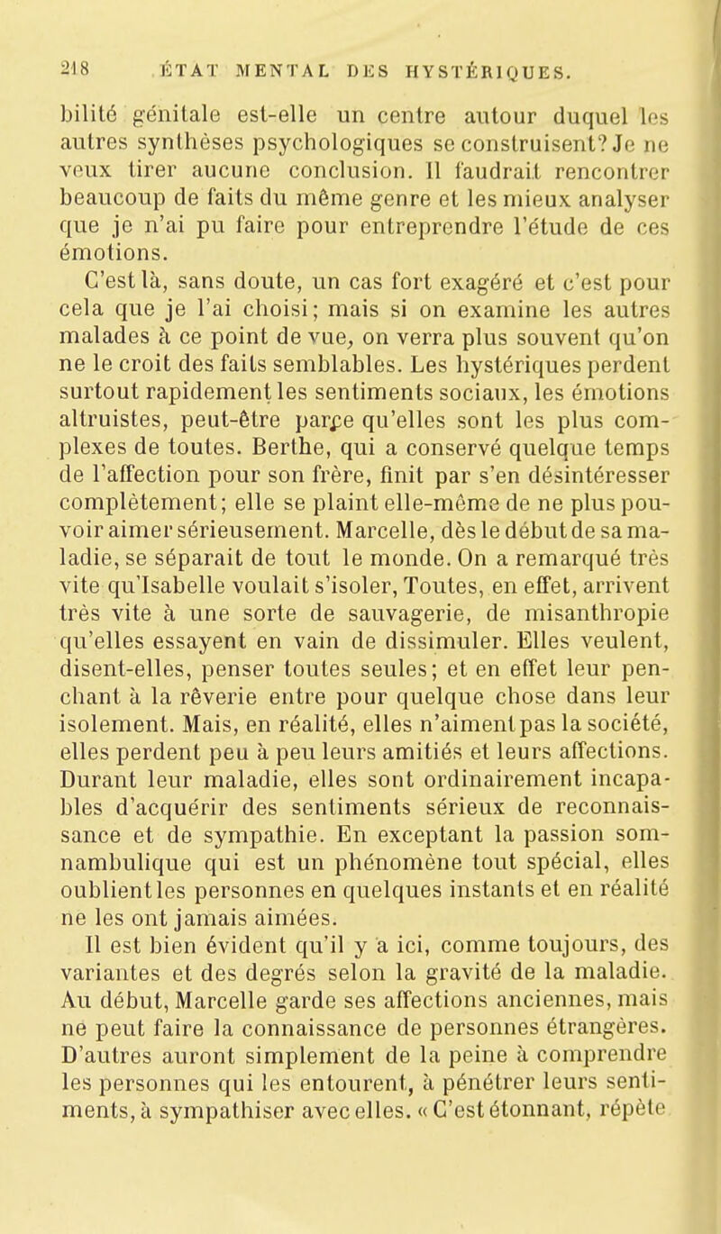 1 bilité génitale est-elle un centre autour duquel les autres synthèses psychologiques se construisent? Je ne veux tirer aucune conclusion. 11 faudrait rencontrer beaucoup de faits du môme genre et les mieux analyser que je n'ai pu faire pour entreprendre l'e'tude de ces émotions. C'est là, sans doute, un cas fort exagéré et c'est pour cela que je l'ai choisi ; mais si on examine les autres malades à ce point de vue, on verra plus souvent qu'on ne le croit des faits semblables. Les hystériques perdent surtout rapidement les sentiments sociaux, les émotions altruistes, peut-être parpe qu'elles sont les plus com- plexes de toutes. Berthe, qui a conservé quelque temps de l'affection pour son frère, finit par s'en désintéresser complètement; elle se plaint elle-même de ne plus pou- voir aimer sérieusement. Marcelle, dès le début de sa ma- ladie, se séparait de tout le monde. On a remarqué très vite qu'Isabelle voulait s'isoler, Toutes, en effet, arrivent très vite à une sorte de sauvagerie, de misanthropie qu'elles essayent en vain de dissimuler. Elles veulent, disent-elles, penser toutes seules; et en effet leur pen- chant à la rêverie entre pour quelque chose dans leur isolement. Mais, en réalité, elles n'aiment pas la société, elles perdent peu à peu leurs amitiés et leurs affections. Durant leur maladie, elles sont ordinairement incapa- bles d'acquérir des sentiments sérieux de reconnais- sance et de sympathie. En exceptant la passion som- nambulique qui est un phénomène tout spécial, elles oublient les personnes en quelques instants et en réalité ne les ont jamais aimées. Il est bien évident qu'il y a ici, comme toujours, des variantes et des degrés selon la gravité de la maladie. Au début, Marcelle garde ses affections anciennes, mais ne peut faire la connaissance de personnes étrangères. D'autres auront simplement de la peine à comprendre les personnes qui les entourent, à pénétrer leurs senti- ments, à sympathiser avec elles. « C'est étonnant, répèle