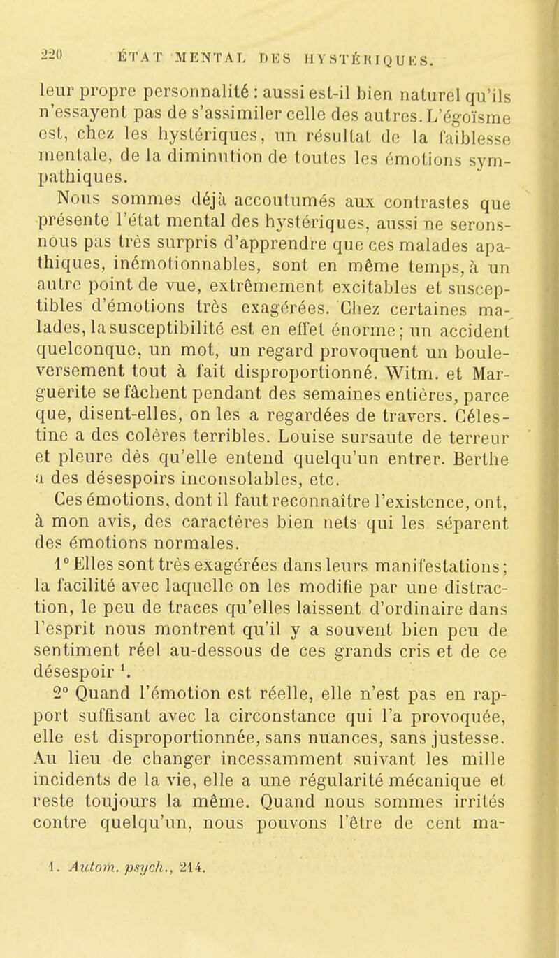 ÉTAT MENTAL DES II Y STÉ K I Q U K S. leur propre personnalité : aussi est-il bien naturel qu'ils n'essayent pas de s'assimiler celle des autres. L'égoïsme est, chez les hystériques, un résultat de la faiblesse mentale, de la diminution de toutes les émotions sym- pathiques. Nous sommes déjà accoutumés aux contrastes que présente l'état mental des hystériques, aussi ne serons- nous pas très surpris d'apprendre que ces malades apa- thiques, inémotionnables, sont en même temps, à un autre point de vue, extrêmement excitables et suscep- tibles d'émotions très exagérées. Cliez certaines ma- lades, la susceptibilité est en effet énorme; un accident quelconque, un mot, un regard provoquent un boule- versement tout à fait disproportionné. Witm. et Mar- guerite se fâchent pendant des semaines entières, parce que, disent-elles, on les a regardées de travers. Gèles- fine a des colères terribles. Louise sursaute de terreur et pleure dès qu'elle entend quelqu'un entrer. Berthe a des désespoirs inconsolables, etc. Ces émotions, dont il faut reconnaître l'existence, ont, à mon avis, des caractères bien nets qui les séparent des émotions normales. 1° Elles sont très exagérées dans leurs manifestations ; la facilité avec laquelle on les modifie par une distrac- tion, le peu de traces qu'elles laissent d'ordinaire dans l'esprit nous montrent qu'il y a souvent bien peu de sentiment réel au-dessous de ces grands cris et de ce désespoir 2° Quand l'émotion est réelle, elle n'est pas en rap- port suffisant avec la circonstance qui l'a provoquée, elle est disproportionnée, sans nuances, sans justesse. Au lieu de changer incessamment suivant les mille incidents de la vie, elle a une régularité mécanique et reste toujours la même. Quand nous sommes irrités contre quelqu'un, nous pouvons l'être de cent ma- 1. Azitom. psych., 214.