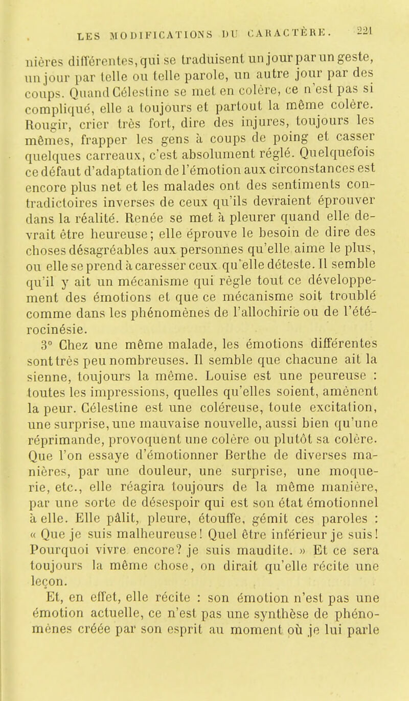 nières différentes, qui se traduisent un jour par un geste, un jour par telle ou telle parole, un autre jour par des coups. Quand Célestinc se met en colère, ce n'est pas si compliqué, elle a toujours et partout la même colère. Rougir, crier très fort, dire des injures, toujours les mêmes, frapper les gens à coups de poing et casser quelques carreaux, c'est absolument réglé. Quelquefois ce défaut d'adaptation de l'émotion aux circonstances est encore plus net et les malades ont des sentiments con- tradictoires inverses de ceux qu'ils devraient éprouver dans la réalité. Renée se met à pleurer quand elle de- vrait être heureuse; elle éprouve le besoin de dire des choses désagréables aux personnes qu'elle aime le plus, ou elle se prend à caresser ceux qu'elle déteste. Il semble qu'il y ait un mécanisme qui règle tout ce développe- ment des émotions et que ce mécanisme soit troublé comme dans les phénomènes de l'allochirie ou de l'été- rocinésie. 3° Chez une même malade, les émotions différentes sont très peu nombreuses. Il semble que chacune ait la sienne, toujours la même. Louise est une peureuse : toutes les impressions, quelles qu'elles soient, amènent la peur. Gélestine est une coléreuse, toute excitation, une surprise, une mauvaise nouvelle, aussi bien qu'une réprimande, provoquent une colère ou plutôt sa colère. Que l'on essaye d'émotionner Berthe de diverses ma- nières, par une douleur, une surprise, une moque- rie, etc., elle réagira toujours de la même manière, par une sorte de désespoir qui est son état émotionnel à elle. Elle pâlit, pleure, étouffe, gémit ces paroles : « Que je suis malheureuse! Quel être inférieur je suis! Pourquoi vivre encore? je suis maudite. » Et ce sera toujours la même chose, on dirait qu'elle récite une leçon. Et, en effet, elle récite : son émotion n'est pas une émotion actuelle, ce n'est pas une synthèse de phéno- mènes créée par son esprit au moment où je lui parle