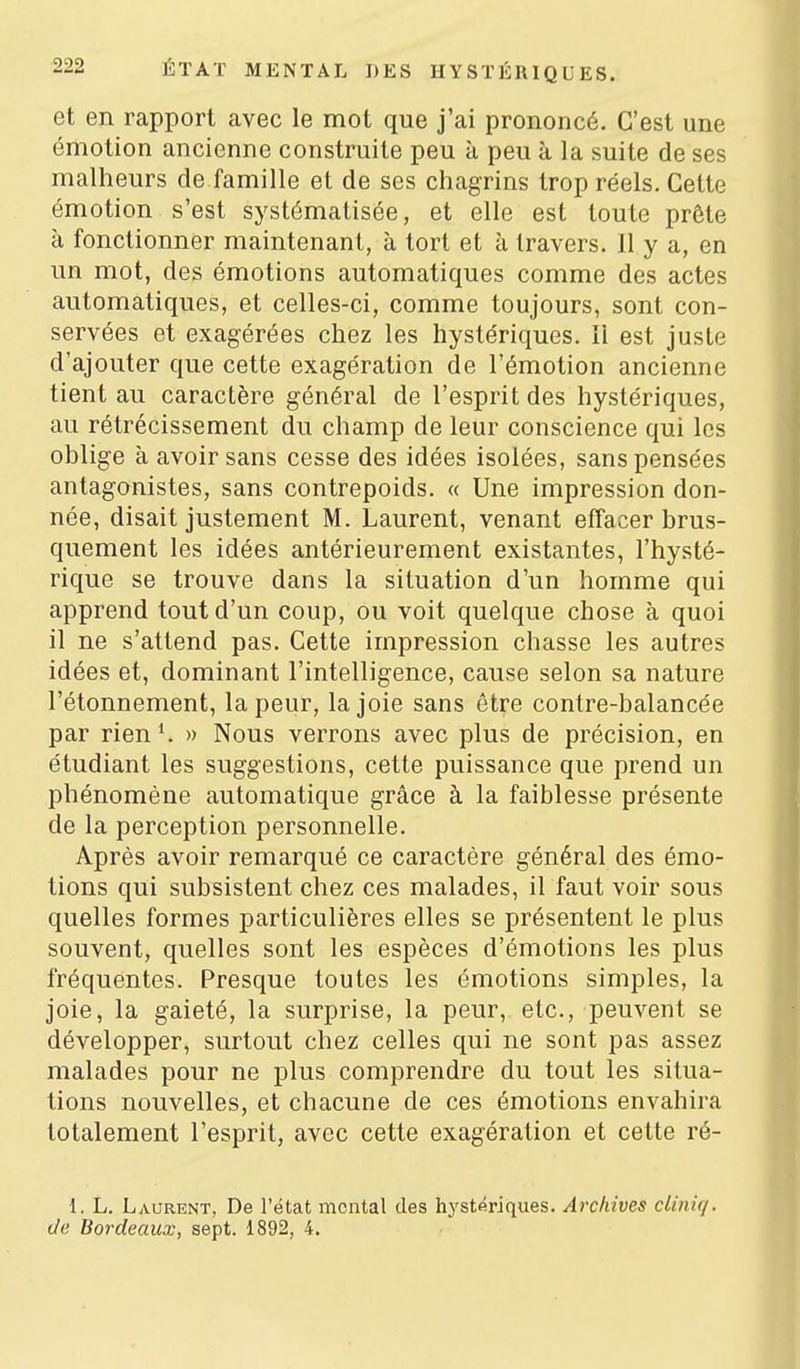 et en rapport avec le mot que j'ai prononcé. C'est une émotion ancienne construite peu à peu à la suite de ses malheurs de famille et de ses chagrins trop réels. Cette émotion s'est systématisée, et elle est toute prête à fonctionner maintenant, à tort et à travers. 11 y a, en un mot, des émotions automatiques comme des actes automatiques, et celles-ci, comme toujours, sont con- servées et exagérées chez les hystériques. Il est juste d'ajouter que cette exagération de l'émotion ancienne tient au caractère général de l'esprit des hystériques, au rétrécissement du champ de leur conscience qui les oblige à avoir sans cesse des idées isolées, sans pensées antagonistes, sans contrepoids. « Une impression don- née, disait justement M. Laurent, venant effacer brus- quement les idées antérieurement existantes, l'hysté- rique se trouve dans la situation d'un homme qui apprend tout d'un coup, ou voit quelque chose à quoi il ne s'attend pas. Cette impression chasse les autres idées et, dominant l'intelligence, cause selon sa nature l'étonnement, la peur, la joie sans être contre-balancée par rien K » Nous verrons avec plus de précision, en étudiant les suggestions, cette puissance que prend un phénomène automatique grâce à la faiblesse présente de la perception personnelle. Après avoir remarqué ce caractère général des émo- tions qui subsistent chez ces malades, il faut voir sous quelles formes particulières elles se présentent le plus souvent, quelles sont les espèces d'émotions les plus fréquentes. Presque toutes les émotions simples, la joie, la gaieté, la surprise, la peur, etc., peuvent se développer, surtout chez celles qui ne sont pas assez malades pour ne plus comprendre du tout les situa- tions nouvelles, et chacune de ces émotions envahira totalement l'esprit, avec cette exagération et cette ré- 1, L. Laurent, De l'état mental des hystériques. Archives cliniq. (Je Bordeaux, sept. 1892, 4,