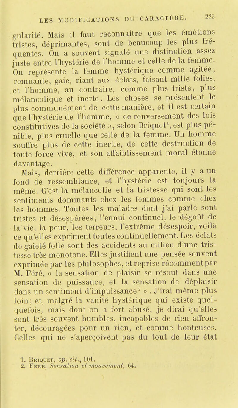 giilarité. Mais il faut reconnaître que les émotions tristes, déprimantes, sont de beaucoup les plus fré- quentes. On a souvent signalé une distinction assez juste entre l'hystérie de l'homme et celle de la femme. On représente la femme hystérique comme agitée, remuante, gaie, riant aux éclats, faisant raille folies, et l'homme, au contraire, comme plus triste, plus mélancolique et inerte. Les choses se présentent le plus communément de cette manière, et il est certain que l'hystérie de l'homme, « ce renversement des lois constitutives de la société », selon Briquets est plus pé- nible, plus cruelle que celle de la femme. Un homme souffre plus de cette inertie, de cette destruction de toute force vive, et son affaiblissement moral étonne davantage. Mais, derrière cette différence apparente, il y a un fond de ressemblance, et l'hystérie est toujours la même. C'est la mélancolie et la tristesse qui sont les sentiments dominants chez les femmes comme chez les hommes. Toutes les malades dont j'ai parlé sont tristes et désespérées; l'ennui continuel, le dégoût de la vie, la peur', les terreurs, l'extrême désespoir, voilà ce qu'elles expriment toutes continuellement. Les éclats de gaieté folle sont des accidents au miheu d'une tris- tesse très monotone. Elles justifient une pensée souvent exprimée par les philosophes, et reprise récemment par M. Féré, « la sensation de plaisir se résout dans une sensation de puissance, et la sensation de déplaisir dans un sentiment d'impuissance^ » . J'irai même plus loin; et, malgré la vanité hystérique qui existe quel- quefois, mais dont on a fort abusé, je dirai qu'elles sont très souvent humbles, incapables de rien affron- ter, découragées pour un rien, et comme honteuses. Celles qui ne s'aperçoivent pas du tout de leur état 1. Briquet, op. cit., 101. 2. Feré, Senaalion et mouvement, 64.