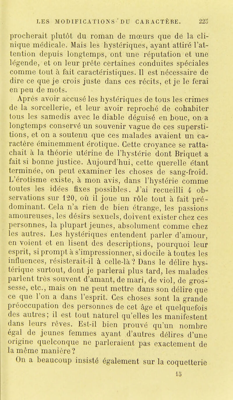 procherait plutôt du roman de mœurs que de la cli- nique médicale. Mais les hystériques, ayant attiré l'at- tention depuis longtemps, ont une réputation et une légende, et on leur prête certaines conduites spéciales comme tout à fait caractéristiques. Il est nécessaire de dire ce que je crois juste dans ces récits, et je le ferai en peu de mots. Après avoir accusé les hystériques de tous les crimes de la sorcellerie, et leur avoir reproché de cohabiter tous les samedis avec le diable déguisé en bouc, on a longtemps conservé un souvenir vague de ces supersti- tions, et on a soutenu que ces malades avaient un ca- ractère éminemment érotique. Cette croyance se ratta- chait à la théorie utérine de l'hystérie dont Briquet a fait si bonne justice. Aujourd'hui, cette querelle étant terminée, on peut examiner les choses de sang-froid. L'érotisme existe, à mon avis, dans l'hystérie comme toutes les idées fixes possibles. J'ai recueilli 4 ob- servations sur 120, où il joue un rôle tout à fait pré- dominant. Cela n'a rien de bien étrange, les passions amoureuses, les désirs sexuels, doivent exister chez ces personnes, la plupart jeunes, absolument comme chez les autres. Les hystériques entendent parler d'amour, en voient et en lisent des descriptions, pourquoi leur esprit, si prompt à s'impressionner, si docile à toutes les influences, résisterait-il à celle-là? Dans le délire hys- térique surtout, dont je parlerai plus tard, les malades parlent très souvent d'amant, de mari, de viol, de gros- sesse, etc., mais on ne peut mettre dans son délire que ce que l'on a dans l'esprit. Ces choses sont la grande préoccupation des personnes de cet âge et quelquefois des autres; il est tout naturel qu'elles les manifestent dans leurs rêves. Est-il bien prouvé qu'un nombre égal de jeunes femmes ayant d'autres délires d'une origine quelconque ne parleraient pas exactement de la même manière? On a beaucoup insisté également sur la coquetterie 13