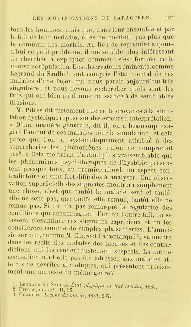 tous les hommes, mais que, dans leur ensemble et par le fait de leur maladie, elles ne mentent pas plus que le commun des mortels. Au lieu de reprendre aujour- d'hui ce petit problème, il me semble plus intéressant de chercher à expliquer comment s'est formée cette mauvaise réputation. Des observateurs éminents, comme Legrand du SauUe', ont compris l'état mental de ces malades d'une façon qui nous paraît aujourd'hui très singulière, et nous devons rechercher quels sont les faits qui ont bien pu donner naissance à de semblables illusions. M. Pitres dit justement que cette croyance à la simu- lation hystérique repose sur des erreurs d'interprétation. « D'une manière générale, dit-il, on a beaucoup exa- géré l'amour de ces malades pour la simulation, et cela parce que l'on a systématiquement attribué à des supercheries les phénomènes qu'on ne comprenait pas^ » Cela me paraît d'autant plus vraisemblable que les phénomènes psychologiques de l'hystérie présen- tent presque tous, au premier abord, un aspect con- tradictoire et sont fort difficiles à analyser. Une obser- vation superficielle des stigmates montrera simplement une chose, c'est que tantôt la malade sent et tantôt elle ne sent pas, que tantôt elle remue, tantôt elle ne remue pas. Si on n'a pas remarqué la régularité des conditions qui accompagnent l'un ou l'autre fait, on se lassera d'examiner ces stigmates capricieux et on les considérera comme de simples plaisanteries. L'amné- sie surtout, comme M. Charcot l'a remarqué \ va mettre dans les récits des malades des lacunes et des contra- dictions qui les rendent justement suspects. La même accusation n'a-t-elle pas été adressée aux malades at- teints de névrites alcooliques, qui présentent précisé- ment une amnésie du môme genre? 1. Legrand du Sauj le, Ékit physique et ,;tat mental, 1883. 2. Pitres, op. cit., II, 35. Charcot, Leçons du mardi, 1887, 297.