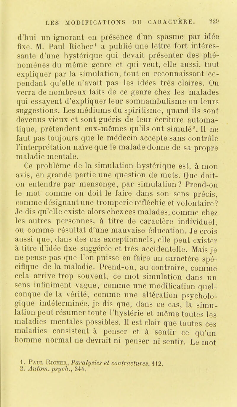 d'hni un ignorant en présence d'un spasme par idée fixe. M. Paul Richer' a publié une letlre fort intéres- sante d'une hystérique qui devait présenter des phé- nomènes du même genre et qui veut, elle aussi, tout expliquer par la simulation, tout en reconnaissant ce- pendant qu'elle n'avait pas les idées très claires. On verra de nombreux faits de ce genre chez les malades qui essayent d'expliquer leur somnambulisme ou leurs suggestions. Les médiums du spiritisme, quand ils sont devenus vieux et sont guéris de leur écriture automa- tique, prétendent eux-mêmes qu'ils ont simulé-. Il ne faut pas toujours que le médecin accepte sans contrôle l'interprétation naïve que le malade donne de sa propre maladie mentale. Ce problème de la simulation hystérique est, à mon avis, en grande partie une question de mots. Que doit- on entendre par mensonge, par simulation ? Prend-on le mot comme on doit le faire dans son sens précis, comme désignant une tromperie réfléchie ef volontaire? Je dis qu'elle existe alors chez ces malades, comme chez les autres personnes, à titre de caractère individuel, ou comme résultat d'une mauvaise éducation. Je crois aussi que, dans des cas exceptionnels, elle peut exister à titre d'idée fixe suggérée et très accidentelle. Mais je ne pense pas que l'on puisse en faire un caractère spé- cifique de la maladie. Prend-on, au contraire, comme cela arrive trop souvent, ce mot simulation dans un sens infiniment vague, comme une modification quel- conque de la vérité, comme une altération psycholo- gique indéterminée, je dis que, dans ce cas, la simu- lation peut résumer toute l'hystérie et même toutes les maladies mentales possibles. Il est clair que toutes ces maladies consistent à penser et à sentir ce qu'un homme normal ne devrait ni penser ni sentir. Le mot 1. Paul Richer, Paralysies et contractures, 112. 2. Autom. psych., 344.