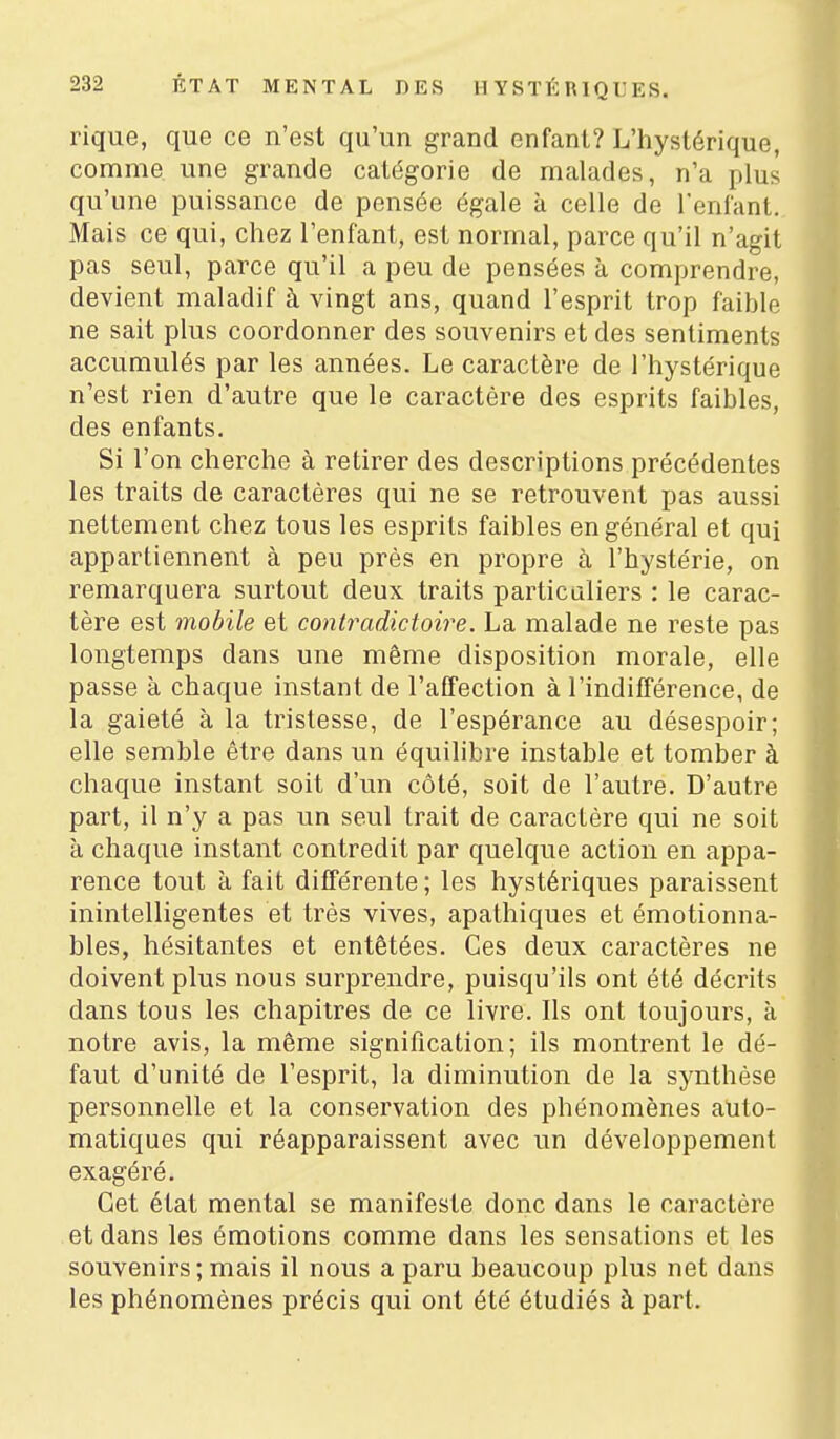 rique, que ce n'est qu'un grand enfant? L'hystérique, comme une grande catégorie de malades, n'a plus qu'une puissance de pensée égale à celle de l'entant. Mais ce qui, chez l'enfant, est normal, parce qu'il n'agit pas seul, parce qu'il a peu de pensées à comprendre, devient maladif à vingt ans, quand l'esprit trop faible ne sait plus coordonner des souvenirs et des sentiments accumulés par les années. Le caractère de l'hystérique n'est rien d'autre que le caractère des esprits faibles, des enfants. Si l'on cherche à retirer des descriptions précédentes les traits de caractères qui ne se retrouvent pas aussi nettement chez tous les esprits faibles en général et qui appartiennent à peu près en propre à l'hystérie, on remarquera surtout deux traits particaliers : le carac- tère est mobile et contradictoire. La malade ne reste pas longtemps dans une même disposition morale, elle passe à chaque instant de l'affection à l'indifférence, de la gaieté à la tristesse, de l'espérance au désespoir; elle semble être dans un équilibre instable et tomber à chaque instant soit d'un côté, soit de l'autre. D'autre part, il n'y a pas un seul trait de caractère qui ne soit à chaque instant contredit par quelque action en appa- rence tout à fait différente ; les hystériques paraissent inintelligentes et très vives, apathiques et émotionna- bles, hésitantes et entêtées. Ces deux caractères ne doivent plus nous surprendre, puisqu'ils ont été décrits dans tous les chapitres de ce livre. Ils ont toujours, à notre avis, la même signification; ils montrent le dé- faut d'unité de l'esprit, la diminution de la synthèse personnelle et la conservation des phénomènes auto- matiques qui réapparaissent avec un développement exagéré. Cet état mental se manifeste donc dans le caractère et dans les émotions comme dans les sensations et les souvenirs; mais il nous a paru beaucoup plus net dans les phénomènes précis qui ont été étudiés à part.
