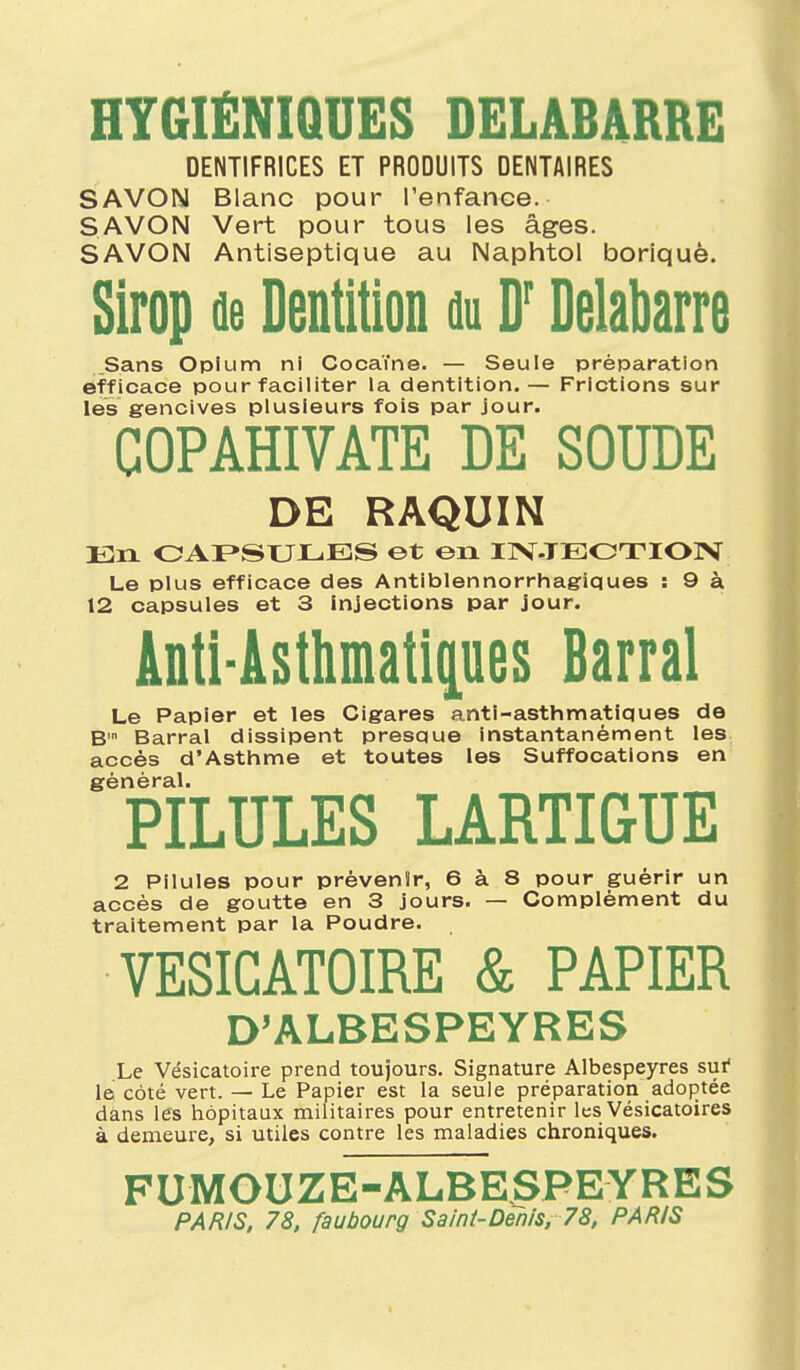 HYGIÉNIQUES DELABARRE DENTIFRICES ET PRODUITS DENTAIRES SAVON Blanc pour l'enfance. SAVON Vert pour tous les âges. SAVON Antiseptique au Naphtol boriquè. Sirop de Dentition nu D'Delabarre Sans Opium ni Cocaïne. — Seule préparation efficace pour faciliter la dentition.— Frictions sur les gencives plusieurs fois par jour. COPAHIVATE DE SOUDE DE RAQUIN En OAF»SULES et en IIV-TEOTIOIV Le plus efficace des Antiblennorrhagiques : 9 à 12 capsules et 3 injections par jour. Antl-Asthmatipes Barrai Le Papier et les Cigares anti-asthmatiques de B' Barrai dissipent presque instantanément les accès d'Asthme et toutes les Suffocations en général. PILULES LARTIGUE 2 Pilules pour prévenir, 6 à 8 pour guérir un accès de goutte en 3 jours. — Complément du traitement par la Poudre. VESICATOIRE & PAPIER D'ALBESPEYRES Le Vésicatoire prend toujours. Signature Albespeyres sui* le côté vert. — Le Papier est la seule préparation adoptée dans les hôpitaux militaires pour entretenir les Vésicatoires à demeure, si utiles contre les maladies chroniques. FUMOUZE-ALBESPEYRES PAR/S, 78, faubourg Saint-Denis, 78, PARIS
