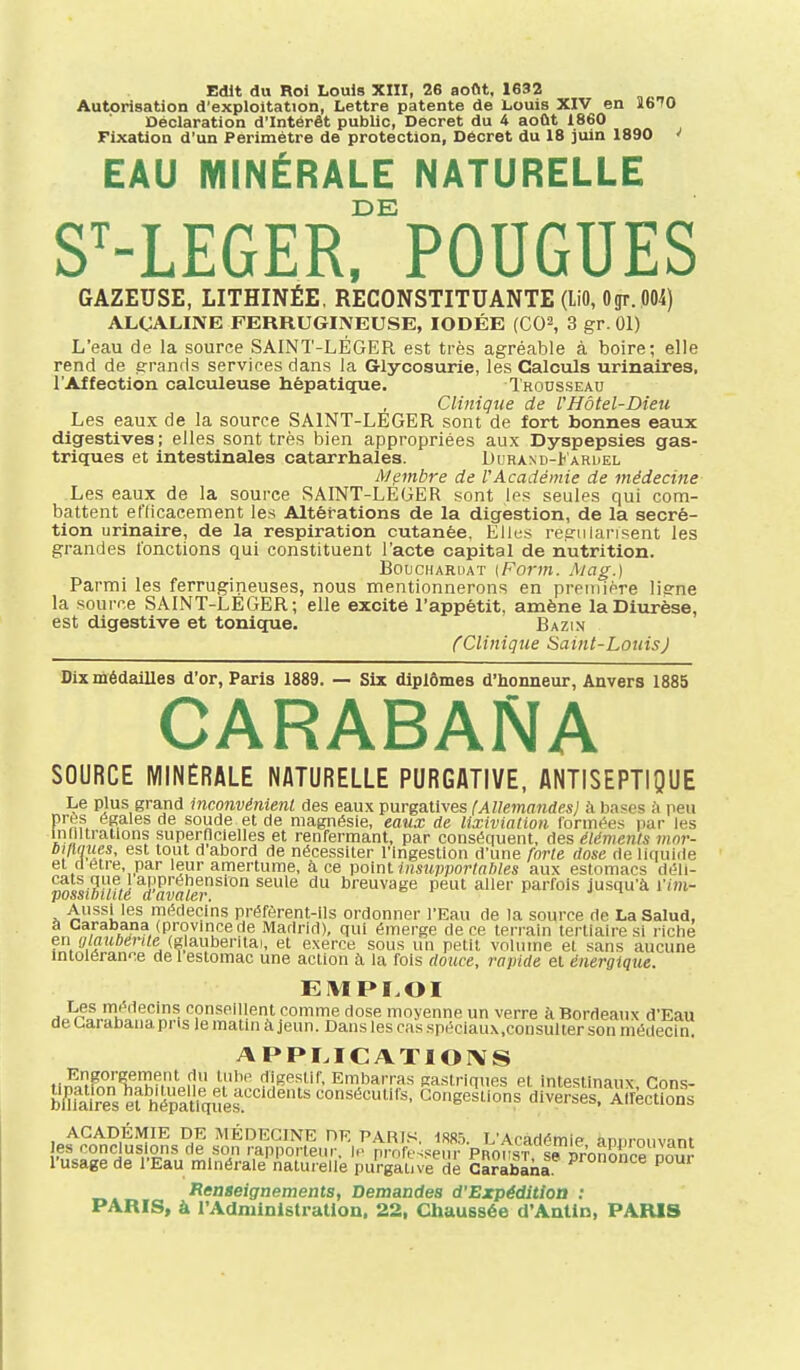 Edit du Roi Louis XIII, 26 août. 1632 Autorisation d'exploitation, Lettre patente de Louis XIV en 1670 Déclaration d'Intérêt public, Décret du 4 août 1860 Fixation d'un Périmètre de protection, Décret du 18 juin 1890 «' EAU MINÉRALE NATURELLE DE S^-LEGER. FOUGUES GAZEUSE, LITHINÉE, RECONSTITUANTE (liO, Ogr. 004) ALCALINE FERRUGINEUSE, IODÉE (CO^, 3 gr. 01) L'eau de la source SAINT-LÉGER est très agréable à boire; elle rend de îrrands services dans la Glycosurie, les Calculs urinalres, l'Affection calculeuse hépatique. Trousseau Clmigne de l'Hôtel-Dieu Les eaux de la source SAINT-LEGER sont de fort bonnes eaux digestives; elles sont très bien appropriées aux Dyspepsies gas- triques et intestinales catarrhales. Durand-I aruel lyjembre de l'Académie de médecine Les eaux de la source SAINT-LEGER sont les seules qui com- battent eClicacement les Altérations de la digestion, de la sécré- tion urinaire, de la respiration cutanée. Elles régularisent les grandes fonctions qui constituent l'acte capital de nutrition. BoucHARUAT [Form. Mag.) Parmi les ferrugineuses, nous mentionnerons en preniière liffne la source SAINT-LEGER; elle excite l'appétit, amène la Diurèse, est digestive et tonique. Bazin (Clinique Saint-LouisJ Dix médailles d'or, Paris 1889. — Six diplômes d'honneur, Anvers 1885 CARABANA SOURCE MINÉRALE NATURELLE PURGATIVE, ANTISEPTIQUE Le plus grand inconvénienl des eaux purgatives (Allemandes) à bases à peu près égales de soude et de magnésie, eaux de lixivlalwn formées par les inmtratlons supernclelles et renfermant, par conséquent, des éléments mnr- Dilliiues, est tout d abord de nécessiter l'Ingestion d'une forte dose rie liquide et ri être, par leur amertume, à ce point insupportables aux estomacs déli- cats que 1 appréhension seule du breuvage peut aller parfois jusqu'à l'/m- possibitilé davaler. ^ i- j i Aussi les médecins préfèrent-ils ordonner l'Eau de la source de LaSalud, à Carabana (province de Madrid), qui émerge de ce len ain tertiaire si riche en ff/flitô^n/e (glauberitai, et exerce sous un petit volume et sans aucune mtolérance de 1 estomac une action à la fois douce, rapide et énergique. EMPLOI -li'f^oV^K'^'^'^'^ conseillent comme dose moyenne un verre à Bordeaux d'Eau de Carabana pns le matni à jeun. Dans les cas spéciaux.consulter son médecin. APPÏ.ICATIOIVS Engorgement du liilie digestif, Embarras gaslrinnes et intestinaux fînns- tel%^erhSy.es.'''''''™'^''''' GongeTllons'dlvS Aifèction^^^ ACADÉMIE DE MÉDECINE DE PARIS. 1885. L'Académie ànnrouvant es conclusions de son rapporteur, le professeur PRons'r se pr'onSSce^^^^^^ l'usage de l'Eau minérale naturelle purgative de Carabana Renaeignements, Demandes d'Expédition : PARIS, à l'Administration. 22, Chaussée d'Antin, PARIS