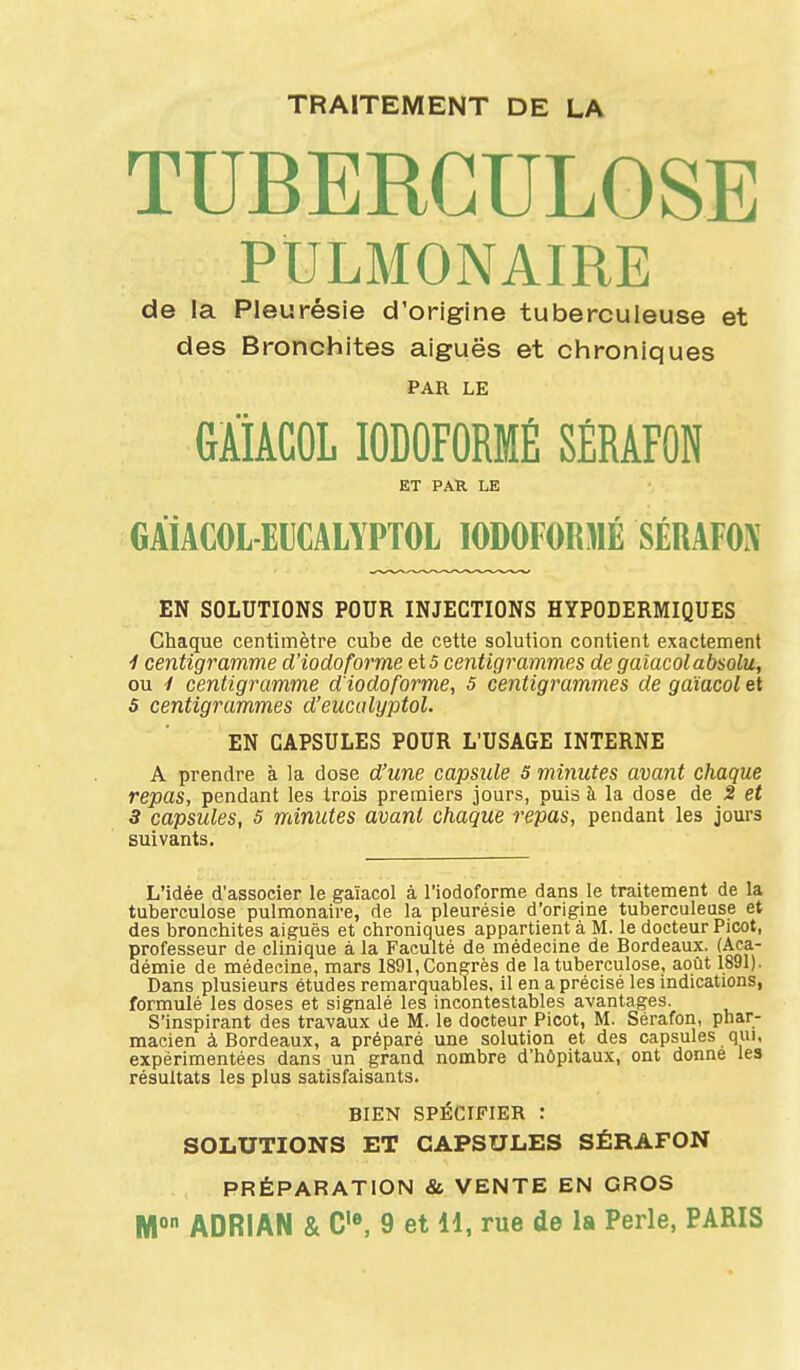 TRAITEMENT DE LA TUBERCULOSE PULMONAIRE de la Pleurésie d'origine tuberculeuse et des Bronchites aiguës et chroniques PAR LE GAiACOL lODOFORMÉ SÉRAFON ET PAR LE GÂiACOL EUCALYPTOL I0D0F0R)1É SÉRAFOX EN SOLUTIONS POUR INJECTIONS HYPODERMIQUES Chaque centimètre cube de cette solution contient exactement 1 centigramme d'iodoforme et5 centigrammes de gaiacolabsolu, ou y centigramme d'iodoforme, 5 centigrammes de gaïacol et 5 centigrammes d'eucalyptol. EN CAPSULES POUR L'USAGE INTERNE A prendre à la dose d'une capside 5 minutes avant chaque repas, pendant les trois premiers jours, puis à la dose de 2 et 3 capsules, 5 minutes avant chaque repas, pendant les jours suivants. L'idée d'associer le gaïacol à l'iodcforme dans le traitement de la tuberculose pulmonaire, de la pleurésie d'origine tuberculeuse et des bronchites aiguës et chroniques appartient à M. le docteur Picot, professeur de clinique à la Faculté de médecine de Bordeaux. (Aca- démie de médecine, mars 1891, Congrès de la tuberculose, août 1891). Dans plusieurs études remarquables, il en a précisé les indications, formulé les doses et signalé les incontestables avantages. S'inspirant des travaux de M. le docteur Picot, M. Sérafon, phar- macien à Bordeaux, a préparé une solution et des capsules qui. expérimentées dans un grand nombre d'hôpitaux, ont donne les résultats les plus satisfaisants. BIEN SPÉCIFIER : SOLUTIONS ET CAPSULES SÉRAFON PRÉPARATION & VENTE EN GROS