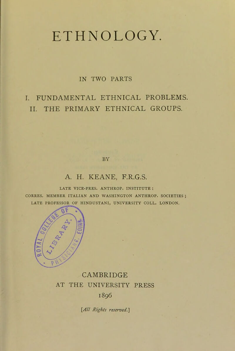 IN TWO PARTS I. FUNDAMENTAL ETHNICAL PROBLEMS. II. THE PRIMARY ETHNICAL GROUPS. BY A. H. KEANE, F.R.G.S. LATE VICE-PRES. ANTHROP. INSTITUTE: CORRES. MEMBER ITALIAN AND WASHINGTON ANTHROP. SOCIETIES ; LATE PROFESSOR OF HINDUSTANI, UNIVERSITY COLL. LONDON. CAMBRIDGE AT THE UNIVERSITY PRESS 1896 \All Rights reserved.^