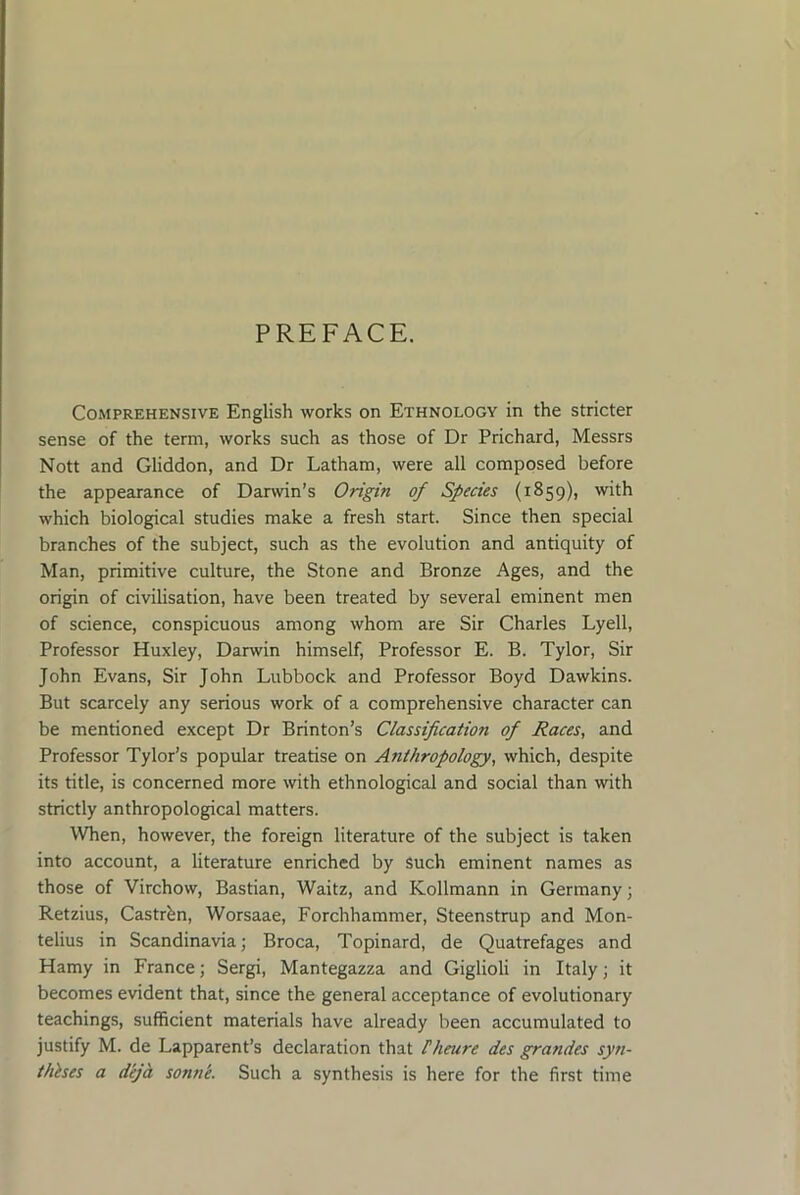 PREFACE. Comprehensive English works on Ethnology in the stricter sense of the term, works such as those of Dr Prichard, Messrs Nott and Gliddon, and Dr Latham, were all composed before the appearance of Darwin’s Origin of Species (1859), with which biological studies make a fresh start. Since then special branches of the subject, such as the evolution and antiquity of Man, primitive culture, the Stone and Bronze Ages, and the origin of civilisation, have been treated by several eminent men of science, conspicuous among whom are Sir Charles Lyell, Professor Huxley, Darwin himself. Professor E. B. Tylor, Sir John Evans, Sir John Lubbock and Professor Boyd Dawkins. But scarcely any serious work of a comprehensive character can be mentioned except Dr Brinton’s Classification of Races, and Professor Tylor’s popular treatise on Atiihropology, which, despite its title, is concerned more with ethnological and social than with strictly anthropological matters. When, however, the foreign literature of the subject is taken into account, a literature enriched by such eminent names as those of Virchow, Bastian, Waitz, and Kollmann in Germany; Retzius, Castr^n, Worsaae, Forchhammer, Steenstrup and Mon- telius in Scandinavia; Broca, Topinard, de Quatrefages and Hamy in France; Sergi, Mantegazza and Giglioli in Italy; it becomes evident that, since the general acceptance of evolutionary teachings, sufficient materials have already been accumulated to justify M. de Lapparent’s declaration that Dieure des grandes syn- thhes a deja sonne. Such a synthesis is here for the first time