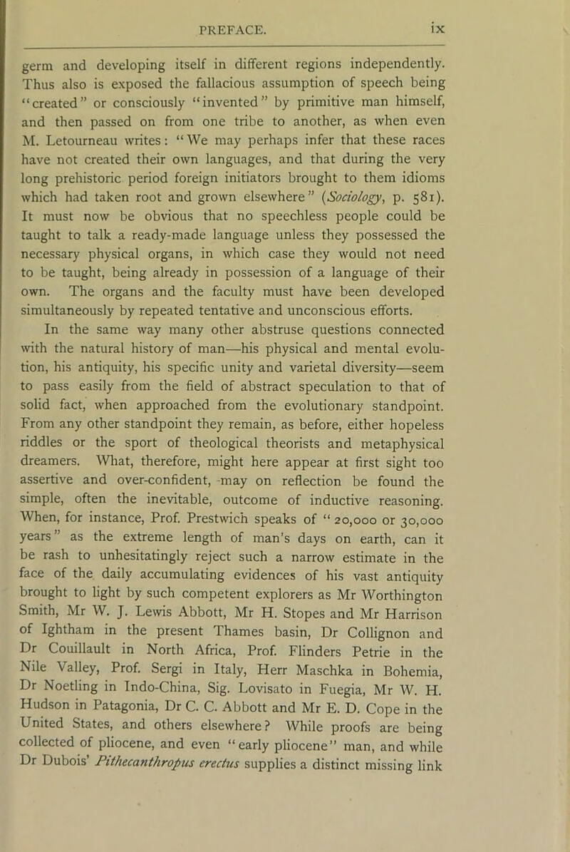 germ and developing itself in different regions independently. Thus also is exposed the fallacious assumption of speech being “created” or consciously “invented” by primitive man himself, and then passed on from one tribe to another, as when even M. Letourneau writes: “ We may perhaps infer that these races have not created their own languages, and that during the very long prehistoric period foreign initiators brought to them idioms which had taken root and grown elsewhere” {Sociology, p. 581). It must now be obvious that no speechless people could be taught to talk a ready-made language unless they possessed the necessary physical organs, in which case they would not need to be taught, being already in possession of a language of their own. The organs and the faculty must have been developed simultaneously by repeated tentative and unconscious efforts. In the same way many other abstruse questions connected wth the natural history of man—his physical and mental evolu- tion, his antiquity, his specific unity and varietal diversity—seem to pass easily from the field of abstract speculation to that of solid fact, when approached from the evolutionary standpoint. From any other standpoint they remain, as before, either hopeless riddles or the sport of theological theorists and metaphysical dreamers. Wliat, therefore, might here appear at first sight too assertive and over-confident, -may on reflection be found the simple, often the inevitable, outcome of inductive reasoning. When, for instance. Prof. Prestwich speaks of “ 20,000 or 30,000 years” as the extreme length of man’s days on earth, can it be rash to unhesitatingly reject such a narrow estimate in the face of the daily accumulating evidences of his vast antiquity brought to light by such competent explorers as Mr Worthington Smith, Mr W. J. Lewis Abbott, Mr H. Stopes and Mr Harrison of Ightham in the present Thames basin. Dr Collignon and Dr Couillault in North Africa, Prof. Flinders Petrie in the Nile Valley, Prof Sergi in Italy, Herr Maschka in Bohemia, Dr Noetling in Indo-China, Sig. Lovisato in Fuegia, Mr W. H. Hudson in Patagonia, Dr C. C. Abbott and Mr E. D. Cope in the United States, and others elsewhere ? While proofs are being collected of pliocene, and even “early pliocene” man, and while Dr Dubois’ Pithecanthropus erectus supplies a distinct missing link