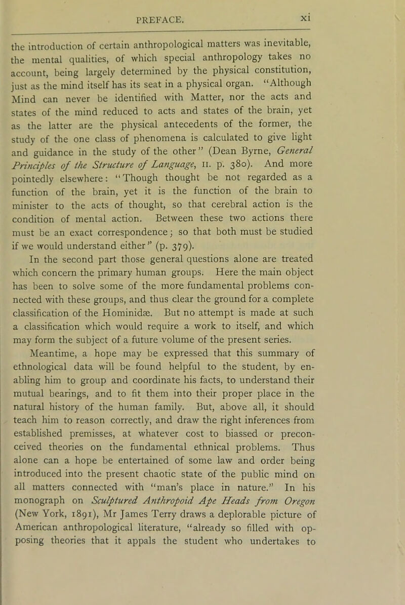 the introduction of certain anthropological matters was inevitable, the mental qualities, of which special anthropology takes no account, being largely determined by the physical constitution, just as the mind itself has its seat in a physical organ. “Although Mind can never be identified with Matter, nor the acts and states of the mind reduced to acts and states of the brain, yet as the latter are the physical antecedents of the former, the study of the one class of phenomena is calculated to give light and guidance in the study of the other ” (Dean Byrne, General Principles of the Structure of Language, ii. p. 380). And more pointedly elsewhere: “Though thought be not regarded as a function of the brain, yet it is the function of the brain to minister to the acts of thought, so that cerebral action is the condition of mental action. Between these two actions there must be an e.xact correspondence; so that both must be studied if we would understand either” (p. 379). In the second part those general questions alone are treated which concern the primary human groups. Here the main object has been to solve some of the more fundamental problems con- nected with these groups, and thus clear the ground for a complete classification of the Hominidse. But no attempt is made at such a classification which would require a work to itself, and which may form the subject of a future volume of the present series. Meantime, a hope may be expressed that this summary of ethnological data will be found helpful to the student, by en- abling him to group and coordinate his facts, to understand their mutual bearings, and to fit them into their proper place in the natural history of the human family. But, above all, it should teach him to reason correctly, and draw the right inferences from established premisses, at whatever cost to biassed or precon- ceived theories on the fundamental ethnical problems. Thus alone can a hope be entertained of some law and order being introduced into the present chaotic state of the public mind on all matters connected with “man’s place in nature.” In his monograph on Sculptured Anthropoid Ape Heads from Oregon (New York, 1891), Mr James Terry draws a deplorable picture of American anthropological literature, “already so filled with op- posing theories that it appals the student who undertakes to