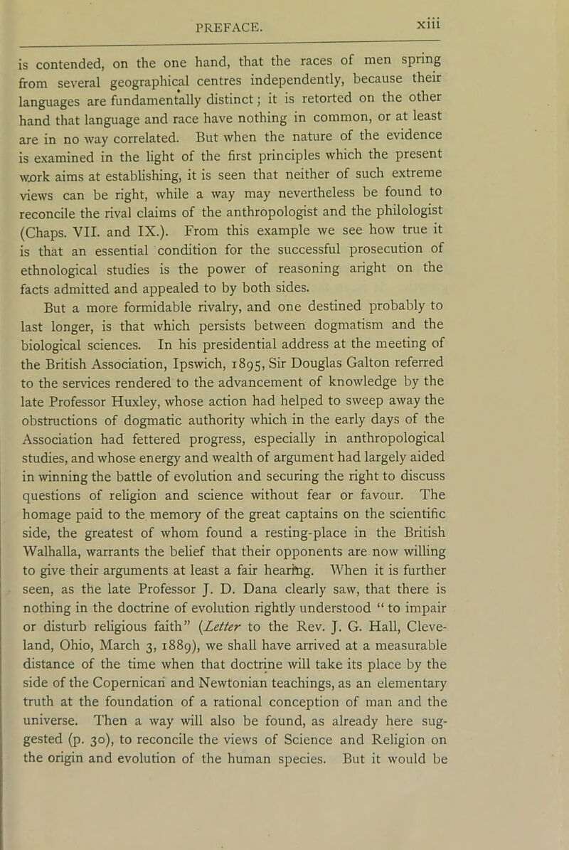 is contended, on the one hand, that the races of men spring from several geographical centres independently, because their languages are fundamentally distinct j it is retorted on the other hand that language and race have nothing in common, or at least are in no way correlated. But when the nature of the evidence is examined in the light of the first principles which the present wx)rk aims at establishing, it is seen that neither of such extreme views can be right, while a way may nevertheless be found to reconcile the rival claims of the anthropologist and the philologist (Chaps. VII. and IX.). From this example we see how true it is that an essential condition for the successful prosecution of ethnological studies is the power of reasoning aright on the facts admitted and appealed to by both sides. But a more formidable rivalry, and one destined probably to last longer, is that which persists between dogmatism and the biological sciences. In his presidential address at the meeting of the British Association, Ipswich, 1895, Sir Douglas Gallon referred to the services rendered to the advancement of knowledge by the late Professor Huxley, whose action had helped to sweep away the obstructions of dogmatic authority which in the early days of the Association had fettered progress, especially in anthropological studies, and whose energy and wealth of argument had largely aided in \vinning the battle of evolution and securing the right to discuss questions of religion and science -without fear or favour. The homage paid to the memory of the great captains on the scientific side, the greatest of whom found a resting-place in the British Walhalla, warrants the belief that their opponents are now willing to give their arguments at least a fair hearing. When it is further seen, as the late Professor J. D. Dana clearly saw, that there is nothing in the doctrine of evolution rightly understood “ to impair or disturb religious faith” {Letter to the Rev. J. G. Hall, Cleve- land, Ohio, March 3, 1889), we shall have arrived at a measurable distance of the time when that doctrine will take its place by the side of the Copernicari and Newtonian teachings, as an elementary truth at the foundation of a rational conception of man and the universe. Then a way will also be found, as already here sug- gested (p. 30), to reconcile the views of Science and Religion on the origin and evolution of the human species. But it would be