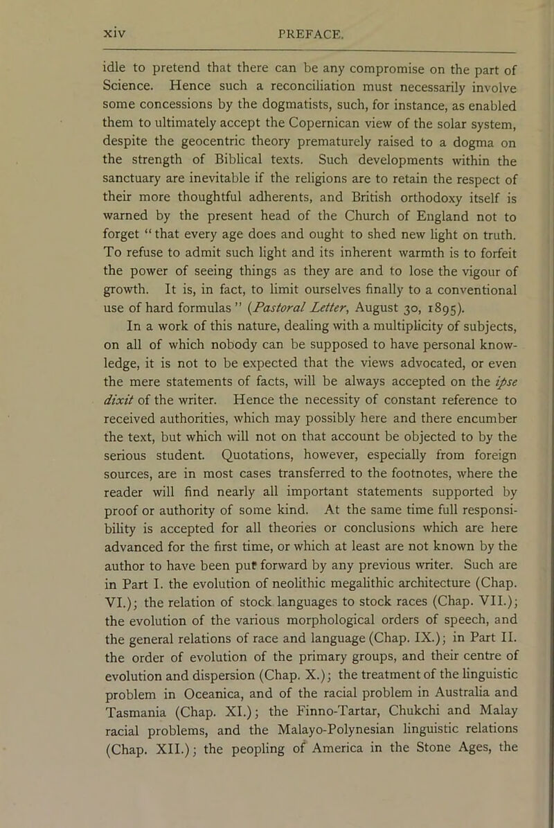 idle to pretend that there can be any compromise on the part of Science. Hence such a reconciliation must necessarily involve some concessions by the dogmatists, such, for instance, as enabled them to ultimately accept the Copernican view of the solar system, despite the geocentric theory prematurely raised to a dogma on the strength of Biblical texts. Such developments within the sanctuary are inevitable if the religions are to retain the respect of their more thoughtful adherents, and British orthodoxy itself is warned by the present head of the Church of England not to forget “ that every age does and ought to shed new light on truth. To refuse to admit such light and its inherent warmth is to forfeit the power of seeing things as they are and to lose the vigour of growth. It is, in fact, to limit ourselves finally to a conventional use of hard formulas ” {Pastoral Letter, August 30, 1895). In a work of this nature, dealing with a multiplicity of subjects, on all of which nobody can be supposed to have personal know- ledge, it is not to be expected that the views advocated, or even the mere statements of facts, %vill be always accepted on the ipse dixit of the writer. Hence the necessity of constant reference to received authorities, which may possibly here and there encumber the text, but which will not on that account be objected to by the serious student. Quotations, however, especially from foreign sources, are in most cases transferred to the footnotes, where the reader will find nearly all important statements supported by proof or authority of some kind. At the same time full responsi- bility is accepted for all theories or conclusions which are here advanced for the first time, or which at least are not known by the author to have been put forward by any previous writer. Such are in Part I. the evolution of neolithic megalithic architecture (Chap. VI.)j the relation of stock languages to stock races (Chap. VII.)j the evolution of the various morphological orders of speech, and the general relations of race and language (Chap. IX.); in Part II. the order of evolution of the primary groups, and their centre of evolution and dispersion (Chap. X.); the treatment of the linguistic problem in Oceanica, and of the racial problem in Australia and Tasmania (Chap. XL); the Finno-Tartar, Chukchi and Malay racial problems, and the Malayo-Polynesian linguistic relations (Chap. XII.); the peopling of America in the Stone Ages, the