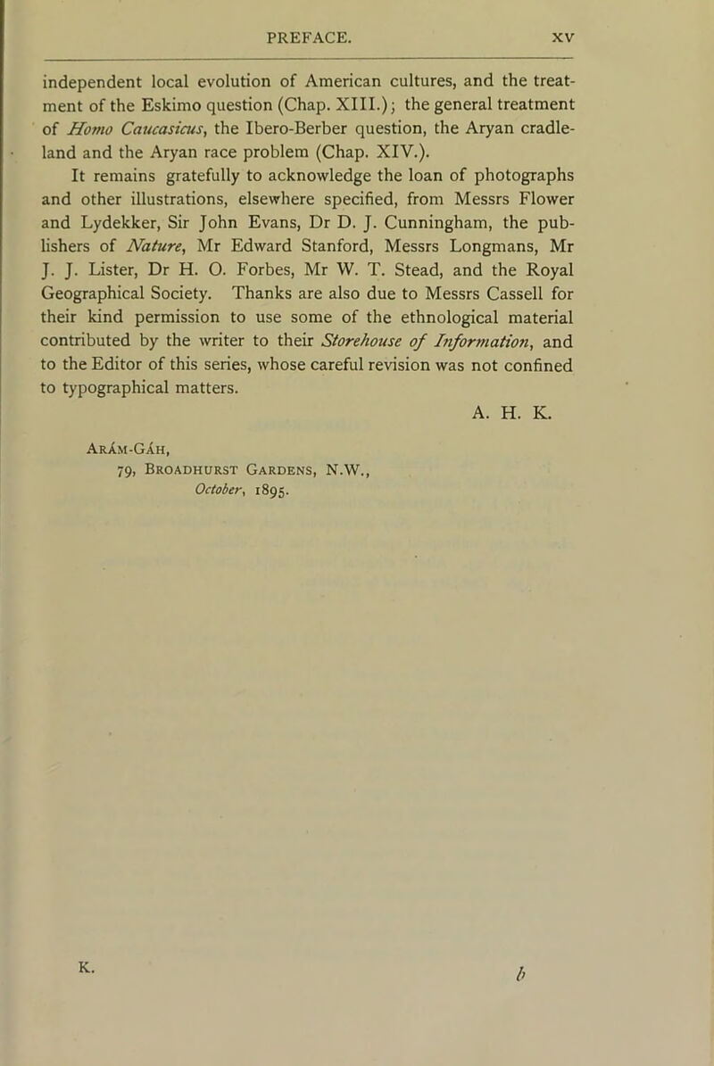 independent local evolution of American cultures, and the treat- ment of the Eskimo question (Chap. XIII.); the general treatment of Homo Caucasicus, the Ibero-Berber question, the Aryan cradle- land and the Aryan race problem (Chap. XIV.). It remains gratefully to acknowledge the loan of photographs and other illustrations, elsewhere specified, from Messrs Flower and Lydekker, Sir John Evans, Dr D. J. Cunningham, the pub- lishers of Nature, Mr Edward Stanford, Messrs Longmans, Mr J. J. Lister, Dr H. O. Forbes, Mr W. T. Stead, and the Royal Geographical Society. Thanks are also due to Messrs Cassell for their kind permission to use some of the ethnological material contributed by the writer to their Storehouse of ^formation, and to the Editor of this series, whose careful revision was not confined to typographical matters. A. H. K. ArAm-GAh, 79, Broadhurst Gardens, N.W., October, 1895. K. h