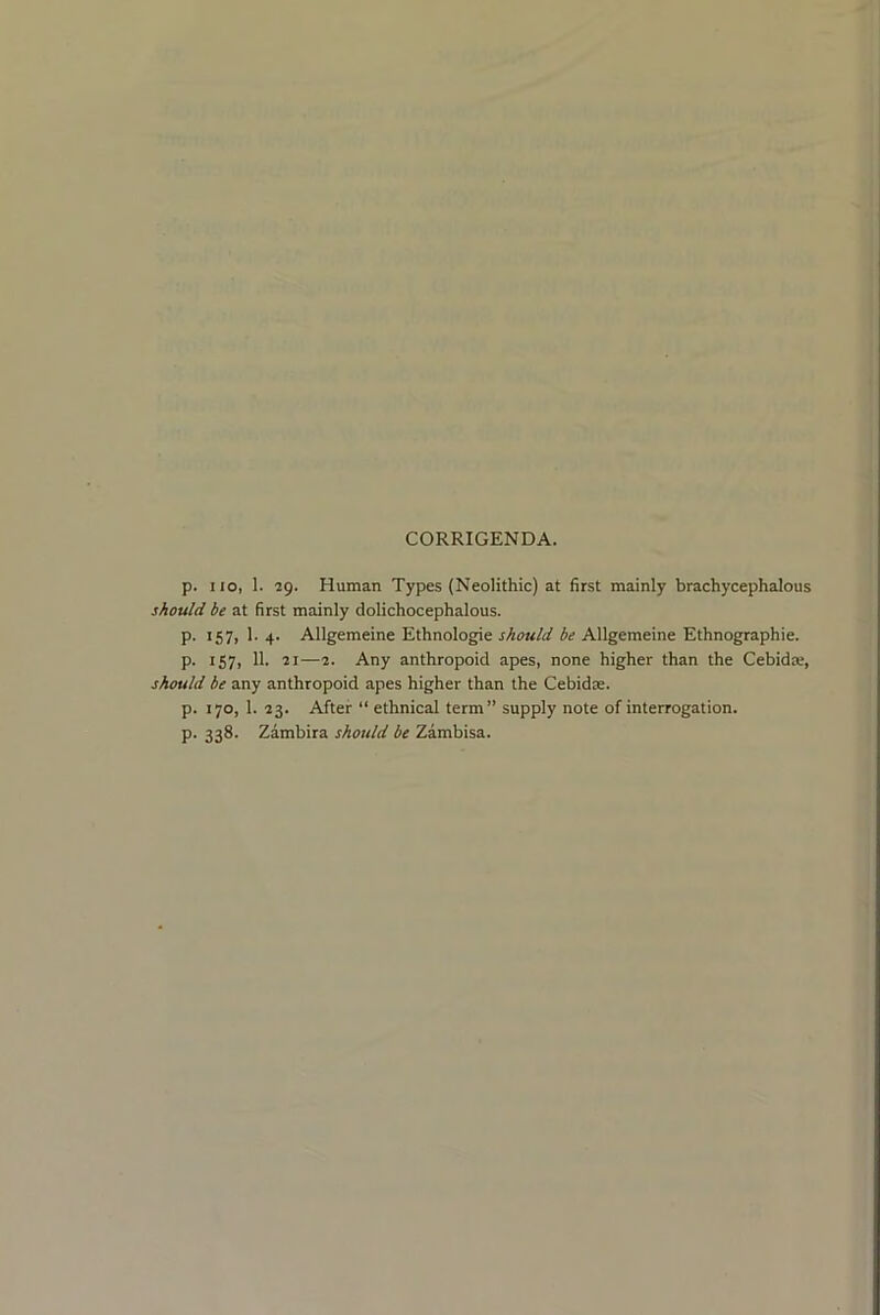 CORRIGENDA. p. I lo, 1. 29. Human Types (Neolithic) at first mainly brachycephalous should be at first mainly dolichocephalous. p. 157, 1. 4. Allgemeine Ethnologie should be Allgemeine Ethnographie. p. 157, 11. 21—2. Any anthropoid apes, none higher than the Cebida;, should be any anthropoid apes higher than the Cebidae. p. 170, 1. 23. After “ ethnical term” supply note of interrogation, p. 338. Zambira should be Zambisa.