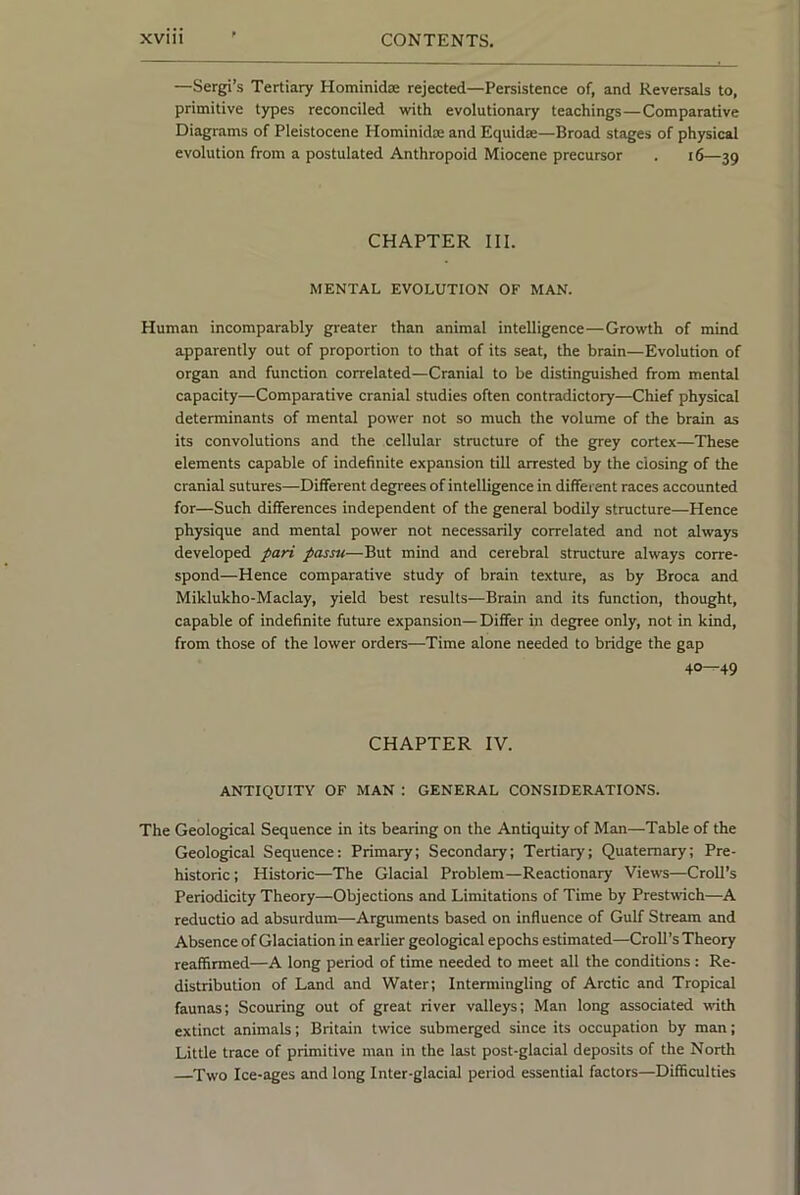 —Sergi’s Tertiary Hominidse rejected—Persistence of, and Reversals to, primitive types reconciled with evolutionary teachings—Comparative Diagrams of Pleistocene Hominidaj and Equidae—Broad stages of physical evolution from a postulated Anthropoid Miocene precursor . i6—39 CHAPTER III. MENTAL EVOLUTION OF MAN. Human incomparably greater than animal intelligence—Growth of mind apparently out of proportion to that of its seat, the brain—Evolution of organ and function correlated—Cranial to be distinguished from mental capacity—Comparative cranial studies often contradictory—Chief physical determinants of mental power not so much the volume of the brain as its convolutions and the cellular structure of the grey cortex—These elements capable of indefinite expansion till arrested by the closing of the cranial sutures—Different degrees of intelligence in different races accounted for—Such differences independent of the general bodily structure—Hence physique and mental power not necessarily correlated and not always developed pari passu—But mind and cerebral structure always corre- spond—Hence comparative study of brain texture, as by Broca and Miklukho-Maclay, yield best results—Brain and its function, thought, capable of indefinite future expansion— Differ in degree only, not in kind, from those of the lower orders—Time alone needed to bridge the gap 40—49 CHAPTER IV. ANTIQUITY OF MAN : GENERAL CONSIDERATIONS. The Geological Sequence in its bearing on the Antiquity of Man—Table of the Geological Sequence: Primary; Secondary; Tertiary; Quaternary; Pre- historic ; Historic—The Glacial Problem—Reactionary Views—Croll’s Periodicity Theory—Objections and Limitations of Time by Prestwich—A reductio ad absurdum—Arguments based on influence of Gulf Stream and Absence of Glaciation in earlier geological epochs estimated—Croll’s Theory reaffirmed—A long period of time needed to meet all the conditions : Re- distribution of Land and Water; Intermingling of Arctic and Tropical faunas; Scouring out of great river valleys; Man long associated with extinct animals; Britain twice submerged since its occupation by man; Little trace of primitive man in the last post-glacial deposits of the North Two Ice-ages and long Inter-glacial period essential factors—Difficulties