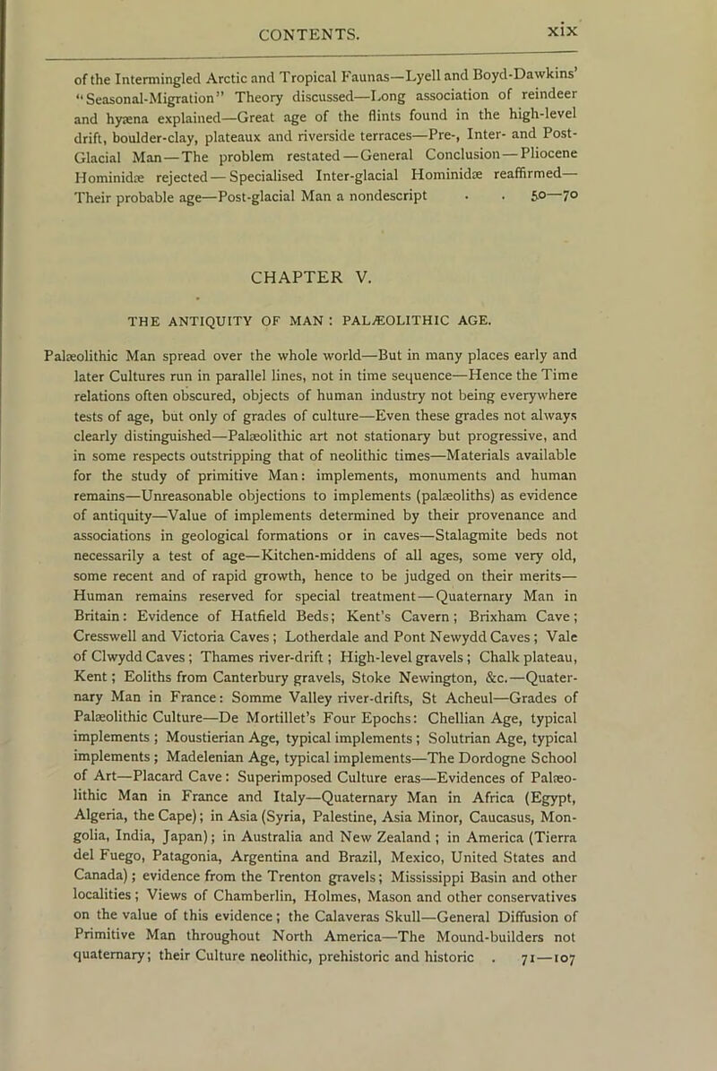 of the Intermingled Arctic and Tropical Faunas—Lyell and Boyd-Dawkins “Seasonal-Migration” Theory discussed—Long association of reindeer and hyaena explained—Great age of the flints found in the high-level drift, boulder-clay, plateaux and riverside terraces—Pre-, Inter- and Post- Glacial Man—The problem restated—General Conclusion—Pliocene Hominidae rejected—Specialised Inter-glacial Hominidae reaffirmed— Their probable age—Post-glacial Man a nondescript . . 50—70 CHAPTER V. THE ANTIQUITY OF MAN : PALAEOLITHIC AGE. Palaeolithic Man spread over the whole world—But in many places early and later Cultures run in parallel lines, not in time sequence—Hence the Time relations often obscured, objects of human industry not being everywhere tests of age, but only of grades of culture—Even these grades not always clearly distinguished—Palaeolithic art not stationary but progressive, and in some respects outstripping that of neolithic times—Materials available for the study of primitive Man: implements, monuments and human remains—Unreasonable objections to implements (palaeoliths) as evidence of antiquity—Value of implements determined by their provenance and associations in geological formations or in caves—Stalagmite beds not necessarily a test of age—Kitchen-middens of all ages, some very old, some recent and of rapid growth, hence to be judged on their merits— Human remains reserved for special treatment—Quaternary Man in Britain: Evidence of Hatfield Beds; Kent’s Cavern; Brixham Cave; Cresswell and Victoria Caves ; Lotherdale and Pont Newydd Caves ; Vale of Clwydd Caves; Thames river-drift; High-level gravels; Chalk plateau, Kent; Eoliths from Canterbury gravels. Stoke Newington, &c.—Quater- nary Man in France: Somme Valley river-drifts, St Acheul—Grades of Palaeolithic Culture—De Mortillet’s Four Epochs: Chellian Age, typical implements ; Moustierian Age, typical implements; Solutrian Age, typical implements ; Madelenian Age, typical implements—The Dordogne School of Art—Placard Cave: Superimposed Culture eras—Evidences of Palieo- lithic Man in France and Italy—Quaternary Man in Africa (Egypt, Algeria, the Cape); in Asia (Syria, Palestine, Asia Minor, Caucasus, Mon- golia, India, Japan); in Australia and New Zealand ; in America (Tierra del Fuego, Patagonia, Argentina and Brazil, Mexico, United States and Canada); evidence from the Trenton gravels; Mississippi Basin and other localities ; Views of Chamberlin, Holmes, Mason and other conservatives on the value of this evidence; the Calaveras Skull—General Diffusion of Primitive Man throughout North America—The Mound-builders not quaternary; their Culture neolithic, prehistoric and historic . 71 —107