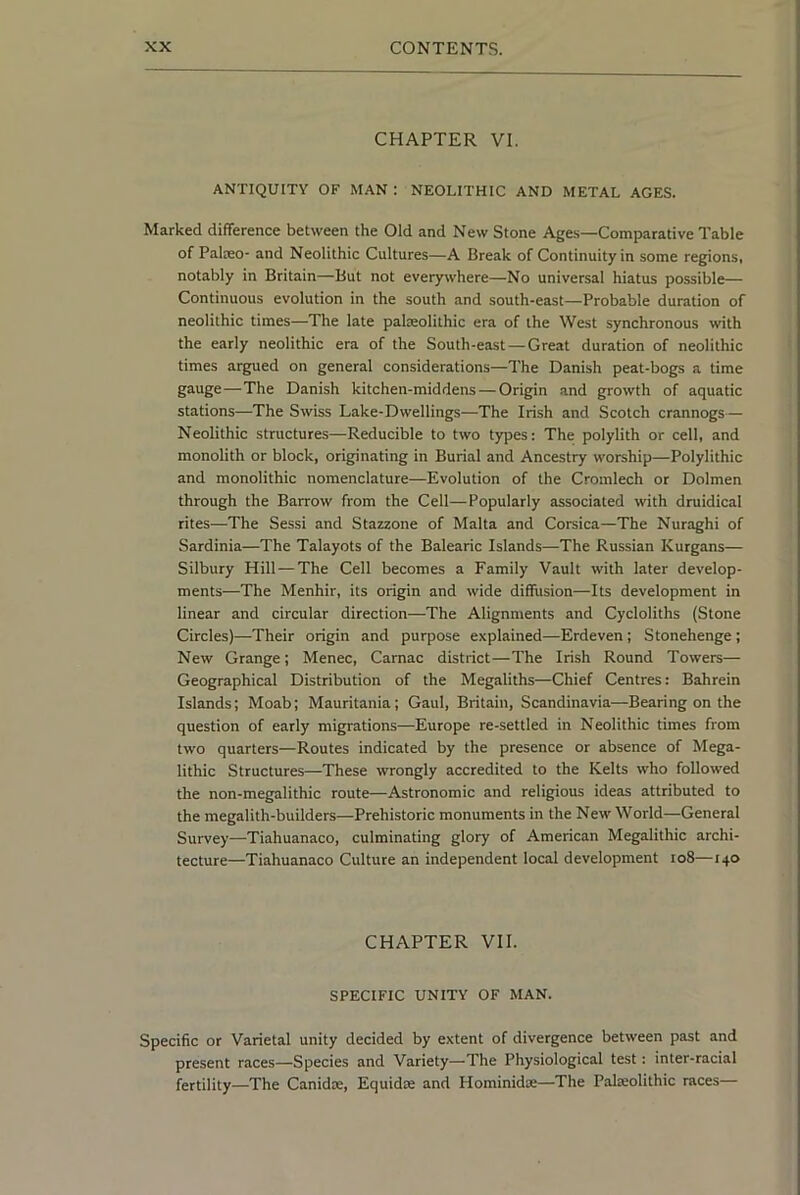 CHAPTER VI. ANTIQUITY OF MAN : NEOLITHIC AND METAL AGES. Marked difference between the Old and New Stone Age.s—Comparative Table of Palceo- and Neolithic Cultures—A Break of Continuity in some regions, notably in Britain—But not everywhere—No universal hiatus possible— Continuous evolution in the south and south-east—Probable duration of neolithic times—The late palzeolithic era of the West synchronous with the early neolithic era of the South-east —Great duration of neolithic times argued on general considerations—The Danish peat-bogs a time gauge—The Danish kitchen-middens — Origin and growth of aquatic stations—The Swiss Lake-Dwellings—The Irish and Scotch crannogs— Neolithic structures—Reducible to two types: The polylith or cell, and monolith or block, originating in Burial and Ancestry worship—Polylithic and monolithic nomenclature—Evolution of the Cromlech or Dolmen through the Barrow from the Cell—Popularly associated with druidical rites—The Sessi and Stazzone of Malta and Corsica—The Nuraghi of Sardinia—The Talayots of the Balearic Islands—The Russian Kurgans— Silbury Hill — The Cell becomes a Family Vault with later develop- ments—The Menhir, its origin and wide diffusion—Its development in linear and circular direction—The Alignments and Cycloliths (Stone Circles)—Their origin and purpose explained—Erdeven; Stonehenge; New Grange; Menec, Carnac district—The Irish Round Towers— Geographical Distribution of the Megaliths—Chief Centres: Bahrein Islands; Moab; Mauritania; Gaul, Britain, Scandinavia—Bearing on the question of early migrations—Europe re-settled in Neolithic times from two quarters—Routes indicated by the presence or absence of Mega- lithic Structures—These wrongly accredited to the Kelts who followed the non-megalithic route—Astronomic and religious ideas attributed to the megalith-builders—Prehistoric monuments in the New World—General Survey—Tiahuanaco, culminating glory of American Megalithic archi- tecture—Tiahuanaco Culture an independent local development io8—140 CHAPTER VII. SPECIFIC UNITY OF MAN. Specific or Varietal unity decided by extent of divergence between past and present races—Species and Variety—The Physiological test: inter-racial fertility—The Canidse, Equidte and Hominidoe—The Palajolithic races—