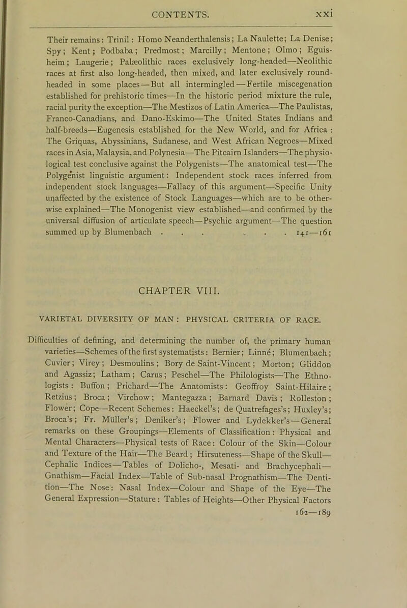 Their remains: Trinil: Homo Neanderthalensis; LaNaulette; La Denise; Spy; Kent; Podbaba; Predmost; Marcilly; Mentone; Olmo ; Eguis- heim; Laugerie; Palseolithic races exclusively long-headed—Neolithic races at first also long-headed, then mixed, and later exclusively round- headed in some places—But all intermingled — Fertile miscegenation established for prehistoric times—In the historic period mixture the rule, racial purity the exception—The Mestizos of Latin America—The Paulistas, Franco-Canadians, and Dano-Eskimo—The United States Indians and half-breeds—Eugenesis established for the New World, and for Africa : The Griquas, Abyssinians, Sudanese, and West African Negroes—Mixed races in Asia, Malaysia, and Polynesia—The Pitcairn Islanders—The physio- logical test conclusive against the Polygenists—The anatomical test—The Polygenist linguistic argument: Independent stock races inferred from independent stock languages—Fallacy of this argument—Specific Unity unaffected by the existence of Stock Languages—-which are to be other- wise explained—The Monogenist view established—and confirmed by the universal diffusion of articulate speech—Psychic argument—The question summed up by Blumenbach ... , . . 141 —161 CHAPTER VIII. VARIETAL DIVERSITY OF MAN : PHYSICAL CRITERIA OF RACE. Difficulties of defining, and determining the number of, the primary human varieties—Schemes of the first systematists: Bernier; Linne; Blumenbach; Cuvier; Virey; Desmoulins ; Bory de Saint-Vincent; Morton; Gliddon and Agassiz; Latham ; Cams; Peschel—The Philologists—The Ethno- logists : Buffon ; Prichard—The Anatomists : Geoffroy Saint-Hilaire ; Retzius; Broca; Virchow; Mantegazza ; Barnard Davis ; Rolleston ; Flower; Cope—-Recent Schemes: Haeckel’s; de Quatrefages’s; Huxley’s; Broca’s; Fr. Muller’s; Deniker’s; Flower and Lydekker’s — General remarks on these Groupings—Elements of Classification: Physical and Mental Characters—Physical tests of Race: Colour of the Skin—Colour and 1 exture of the Hair—The Beard; Hirsuteness—Shape of the Skull— Cephalic Indices—Tables of Dolicho-, Mesati- and Brachycephali — Gnathism—Facial Index—Table of Sub-nasal Prognathism—The Denti- tion—The Nose: Nasal Index—Colour and Shape of the Eye—The General Expression—Stature: Tables of Heights—Other Physical Factors 161—189