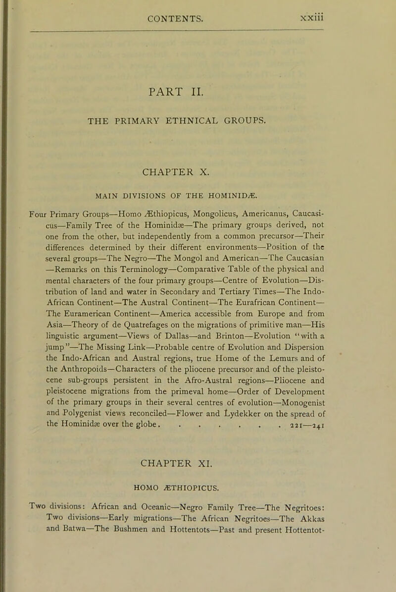 PART II. THE PRIMARY ETHNICAL GROUPS. CHAPTER X. MAIN DIVISIONS OF THE HOMINIDVE. Four Primary Groups—Homo rEthiopicus, Mongolicus, Americanus, Caucasi- cus—Family Tree of the Hominidae—The primary groups derived, not one from the other, but independently from a common precursor—Their differences determined by their different environments—Position of the several groups—The Negro—The Mongol and American—The Caucasian —Remarks on this Terminology—Comparative Table of the physical and mental characters of the four primary groups—Centre of Evolution—Dis- tribution of land and water in Secondary and Tertiary Times—The Indo- African Continent—The Austral Continent—The Eurafrican Continent— The Euramerican Continent—America accessible from Europe and from Asia—Theory of de Quatrefages on the migrations of primitive man—His linguistic argument—Views of Dallas—and Brinton—Evolution “with a jump”—The Missing Link—Probable centre of Evolution and Dispersion the Indo-African and Austral regions, true Home of the Lemurs and of the Anthropoids—Characters of the pliocene precursor and of the pleisto- cene sub-groups persistent in the Afro-Austral regions—Pliocene and pleistocene migrations from the primeval home—Order of Development of the primary groups in their several centres of evolution—Monogenist and Polygenist views reconciled—Flower and Lydekker on the spread of the Hominidte over the globe 221—241 CHAPTER XL HOMO .lETHIOPICUS. Two divisions: African and Oceanic—Negro Family Tree—The Negritoes; Two divisions—Early migrations—The African Negritoes—The Akkas and Batwa—The Bushmen and Hottentots—Past and present Hottentot-