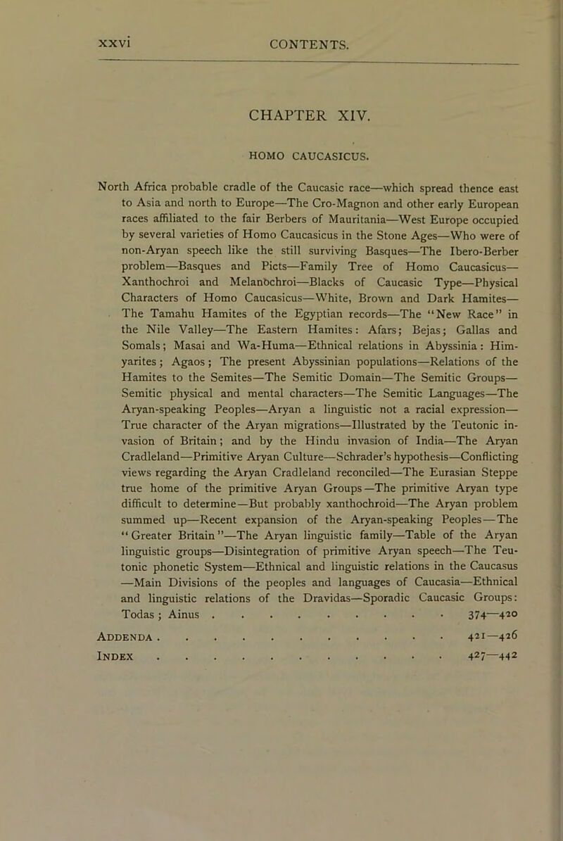 CHAPTER XIV. HOMO CAUCASICUS. North Africa probable cradle of the Caucasic race—which spread thence east to Asia and north to Europe—The Cro-Magnon and other early European races affiliated to the fair Berbers of Mauritania—West Europe occupied by several varieties of Homo Caucasicus in the Stone Ages—Who were of non-Aryan speech like the still surviving Basques—The Ibero-Berber problem—Basques and Piets—Family Tree of Homo Caucasicus— Xanthochroi and Melanbchroi—Blacks of Caucasic Type—Physical Characters of Homo Caucasicus—White, Brown and Dark Hamites— The Tamahu Hamites of the Egyptian records—The “New Race” in the Nile Valley—The Eastern Hamites: Afars; Bejas; Gallas and Somals; Masai and Wa-Huma—Ethnical relations in Abyssinia: Him- yarites; Agaos ; The present Abyssinian populations—Relations of the Hamites to the Semites—The Semitic Domain—The Semitic Groups— Semitic physical and mental characters—The Semitic Languages—The Aryan-speaking Peoples—Aryan a linguistic not a racial expression— True character of the Aryan migrations—Illustrated by the Teutonic in- vasion of Britain; and by the Hindu invasion of India—The Aryan Cradleland—Primitive Aryan Culture—Schrader’s hypothesis—Conflicting views regarding the Aryan Cradleland reconciled—The Eurasian Steppe true home of the primitive Aryan Groups—The primitive Aryan type difficult to determine—But probably xanthochroid—The Aryan problem summed up—Recent expansion of the Aryan-speaking Peoples—The “Greater Britain”—The Aryan linguistic family—Table of the Aryan linguistic groups—Disintegration of primitive Aryan speech—The Teu- tonic phonetic System—Ethnical and linguistic relations in the Caucasus —Main Divisions of the peoples and languages of Caucasia—Ethnical and linguistic relations of the Dravidas—Sporadic Caucasic Groups: Todas ; Ainus 374—4^° Addenda 421—426 Index 427—442