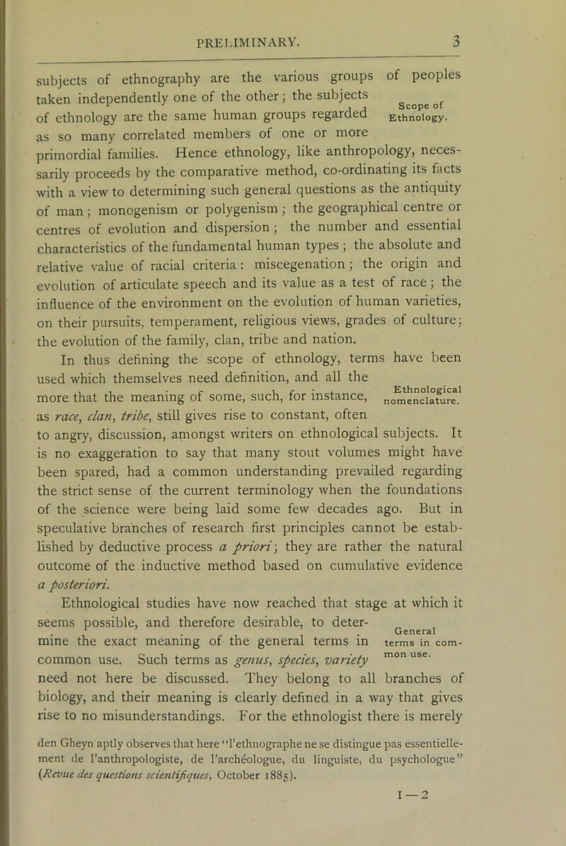 subjects of ethnography are the various groups of peoples taken independently one of the other; the subjects j « Scope 01 of ethnology are the same human groups regardea Ethnology, as so many correlated members of one or more primordial families. Hence ethnology, like anthropology, neces- sarily proceeds by the comparative method, co-ordinating its facts with a view to determining such general questions as the antiquity of man; monogenisrn or polygenism; the geographical centre or centres of evolution and dispersion; the number and essential characteristics of the fundamental human types ; the absolute and relative value of racial criteria; miscegenation; the origin and evolution of articulate speech and its value as a test of race; the influence of the environment on the evolution of human varieties, on their pursuits, temperament, religious views, grades of culture; the evolution of the family, clan, tribe and nation. In thus defining the scope of ethnology, terms have been used which themselves need definition, and all the more that the meaning of some, such, for instance, as race, cla7i, tribe, still gives rise to constant, often to angry, discussion, amongst writers on ethnological subjects. It is no exaggeration to say that many stout volumes might have been spared, had a common understanding prevailed regarding the strict sense of the current terminology when the foundations of the science were being laid some few decades ago. But in speculative branches of research first principles cannot be estab- lished by deductive process a priori-, they are rather the natural outcome of the inductive method based on cumulative evidence a posteriori. Ethnological studies have now reached that stage at which it seems possible, and therefore desirable, to deter- mine the exact meaning of the general terms in common use. Such terms as genus, species, variety need not here be discussed. They belong to all branches of biology, and their meaning is clearly defined in a way that gives rise to no misunderstandings. For the ethnologist there is merely Ethnological nomenclature. General terms in com- mon use. den Gheyn aptly observes that here “I’ethnographe ne se distingue pas essentielle- ment de Tanthropologiste, de Tarchdologue, du linguiste, du psychologue (Reviic des questions scientifiques, October 1885). 1 — 2