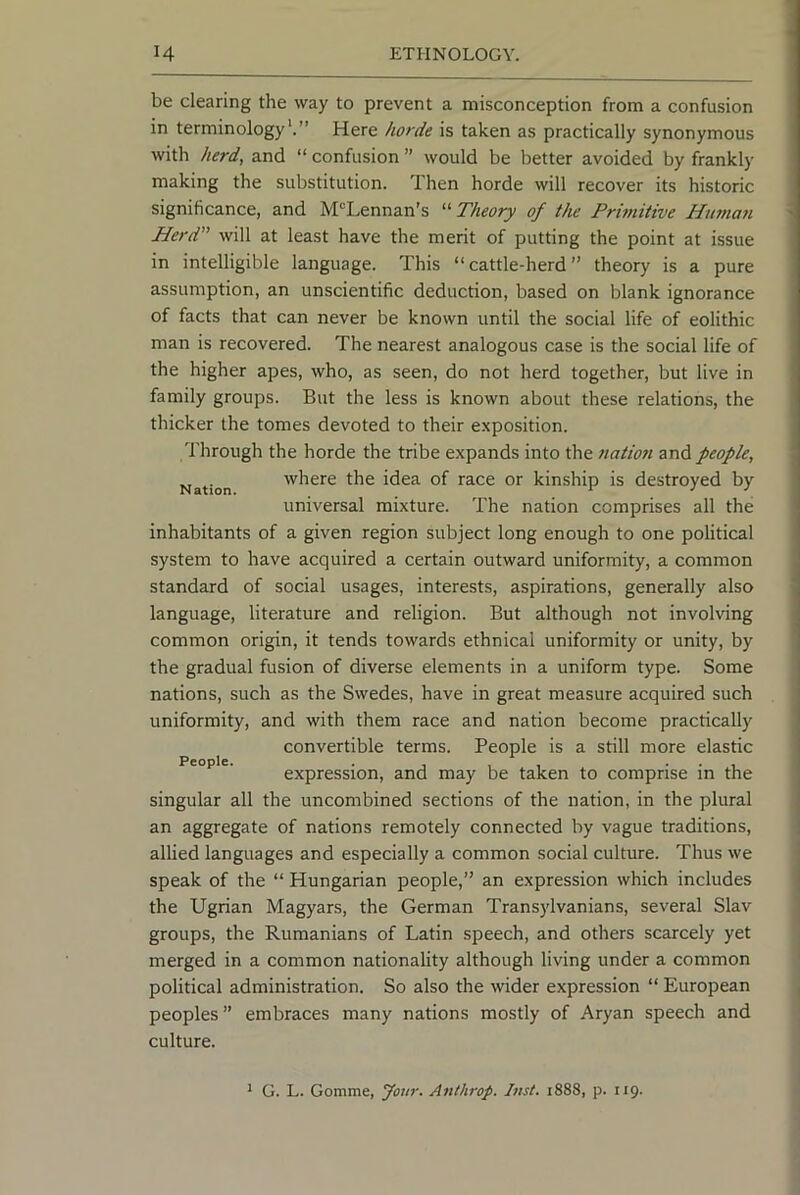 be clearing the way to prevent a misconception from a confusion in terminology'.” Here horde is taken as practically synonymous with herd, and “ confusion ” would be better avoided by frankly making the substitution. Then horde will recover its historic significance, and M^Lennan’s “ Theory of the Prhnitive Human Herd will at least have the merit of putting the point at issue in intelligible language. This “cattle-herd” theory is a pure assumption, an unscientific deduction, based on blank ignorance of facts that can never be known until the social life of eolithic man is recovered. The nearest analogous case is the social life of the higher apes, who, as seen, do not herd together, but live in family groups. But the less is known about these relations, the thicker the tomes devoted to their exposition. 'Through the horde the tribe expands into the nation and people. Nation where the idea of race or kinship is destroyed by universal mixture. 'The nation comprises all the inhabitants of a given region subject long enough to one political system to have acquired a certain outward uniformity, a common standard of social usages, interests, aspirations, generally also language, literature and religion. But although not involving common origin, it tends towards ethnical uniformity or unity, by the gradual fusion of diverse elements in a uniform type. Some nations, such as the Swedes, have in great measure acquired such uniformity, and with them race and nation become practically convertible terms. People is a still more elastic People. . , , , • • 1 expression, and may be taken to comprise in the singular all the uncombined sections of the nation, in the plural an aggregate of nations remotely connected by vague traditions, allied languages and especially a common social culture. Thus we speak of the “ Hungarian people,” an expression which includes the Ugrian Magyars, the German Transylvanians, several Slav groups, the Rumanians of Latin speech, and others scarcely yet merged in a common nationality although living under a common political administration. So also the wider expression “ European peoples” embraces many nations mostly of Aryan speech and culture. * G. L. Gomme, Jour. Aiithrop. Inst, 1888, p. 119.