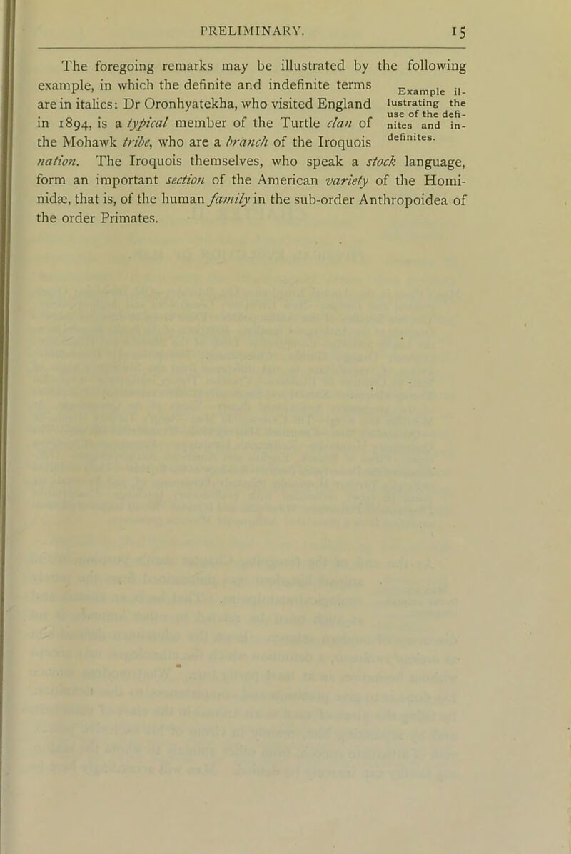 The foregoing remarks may be illustrated by the following example, in which the definite and indefinite terms Example n are in italics: Dr Oronhyatekha, who visited England lustrating the • rt • . r 1 r 1 m 1 T r of thC dcfi- in 1894, IS a typical member of the Turtle clan of nites and in- the Mohawk tribe, who are a brafich of the Iroquois nation. The Iroquois themselves, who speak a stock language, form an important section, of the American variety of the Homi- nidae, that is, of the human family in the sub-order Anthropoidea of the order Primates.