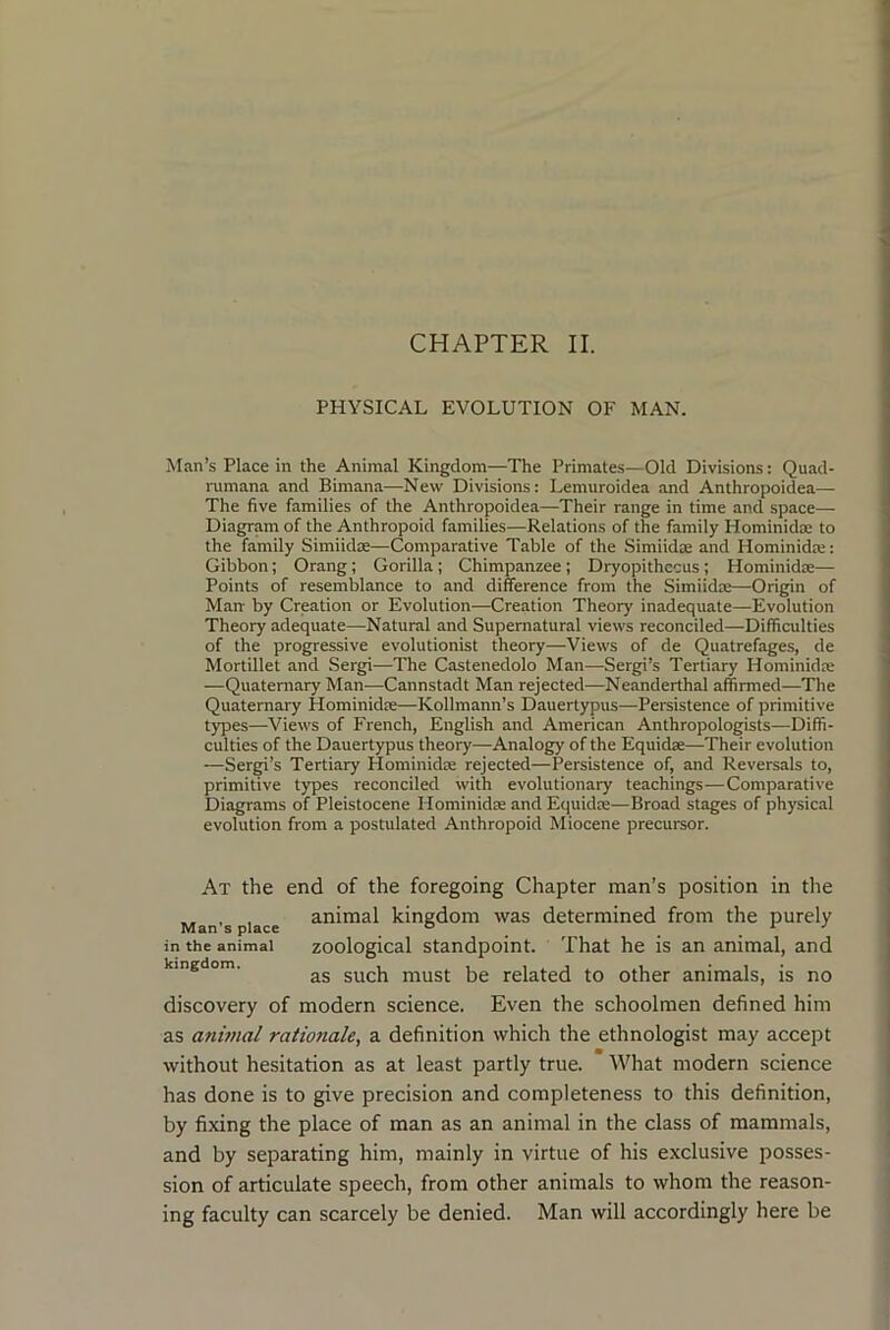 CHAPTER II. PHYSICAL EVOLUTION OF MAN. Man’s Place in the Animal Kingdom—The Primates—Old Divisions: Quad- rumana and Bimana—New Divisions: Lemuroidea and Anthropoidea— The five families of the Anthropoidea—Their range in time and space— Diagram of the Anthropoid families—Relations of the family Hominidae to the family Simiidre—Comparative Table of the Simiidae and Hominidre: Gibbon; Orang; Gorilla; Chimpanzee; Dryopithccus; Hominidae— Points of resemblance to and difference from the Simiidae—Origin of Man by Creation or Evolution—Creation Theory inadequate—Evolution Theory adequate—Natural and Supernatural views reconciled—Difficulties of the progressive evolutionist theory—Views of de Quatrefages, de Mortillet and Sergi—The Castenedolo Man—Sergi’s Tertiary Hominidae —Quaternary Man—Cannstadt Man rejected—Neanderthal affirmed—The Quaternary Hominidae—Kollmann’s Dauertypus—Persistence of primitive types—Views of French, English and American Anthropologists—Diffi- culties of the Dauertypus theory—Analogy of the Equidae—Their evolution —Sergi’s Tertiary Hominidae rejected—Persistence of, and Reversals to, primitive types reconciled with evolutionary teachings—Comparative Diagrams of Pleistocene Hominidae and Equidae—Broad stages of physical evolution from a postulated Anthropoid Miocene precursor. At the end of the foregoing Chapter man’s position in the , , animal kingdom was determined from the purely Man s place ° ^ ^ in the animal zoological Standpoint. That he is an animal, and kingdom. must be related to other animals, is no discovery of modern science. Even the schoolmen defined him as anitnal rationale, a definition which the ethnologist may accept without hesitation as at least partly true. What modern science has done is to give precision and completeness to this definition, by fixing the place of man as an animal in the class of mammals, and by separating him, mainly in virtue of his exclusive posses- sion of articulate speech, from other animals to whom the reason- ing faculty can scarcely be denied. Man will accordingly here be