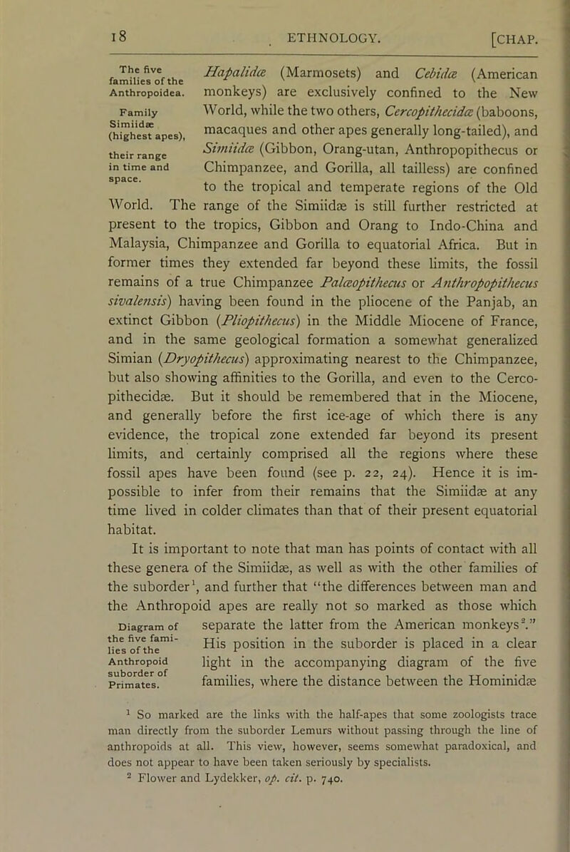 The five families of the Anthropoidea. Family Simiidse (highest apes)f their range in time and space. Hapalidce (Marmosets) and Cebula (American monkeys) are exclusively confined to the New World, while the two others, Cercopithecida (baboons, macaques and other apes generally long-tailed), and Simiidce (Gibbon, Orang-utan, Anthropopithecus or Chimpanzee, and Gorilla, all tailless) are confined to the tropical and temperate regions of the Old World. The range of the Simiidse is still further restricted at present to the tropics. Gibbon and Orang to Indo-China and Malaysia, Chimpanzee and Gorilla to equatorial Africa. But in former times they extended far beyond these limits, the fossil remains of a true Chimpanzee Palaopithecus or Anthropopithecus sivalensis) having been found in the pliocene of the Panjab, an extinct Gibbon {Fliopithecus) in the Middle Miocene of France, and in the same geological formation a somewhat generalized Simian [Dryopithecus) approximating nearest to the Chimpanzee, but also showing affinities to the Gorilla, and even to the Cerco- pithecidse. But it should be remembered that in the Miocene, and generally before the first ice-age of which there is any evidence, the tropical zone extended far beyond its present limits, and certainly comprised all the regions where these fossil apes have been found (see p. 22, 24). Hence it is im- possible to infer from their remains that the Simiidse at any time lived in colder climates than that of their present equatorial habitat. It is important to note that man has points of contact wth all these genera of the Simiidae, as well as with the other families of the suborder', and further that “the differences between man and the Anthropoid apes are really not so marked as those which Diagram of Separate the latter from the American monkeys^” h^softhe' position in the suborder is placed in a clear Anthropoid fight in the accompanying diagram of the five Primates. families, where the distance between the Hominidse ^ So marked are the links with the half-apes that some zoologists trace man directly from the suborder Lemurs without passing through the line of anthropoids at all. This view, however, seems somewhat paradoxical, and does not appear to have been taken seriously by specialists. ^ Flower and Lydekker, aj>. cit. p. 740.