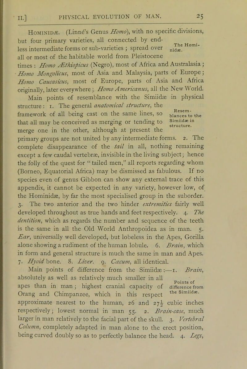 Hominid^. (Linnd’s Genus Homo), with no specific divisions, but four primary varieties, all connected by end- less intermediate forms or sub-varieties ; spread over all or most of the habitable world from Pleistocene times : Homo yEthiopiacs (Negro), most of Africa and Australasia ; Hotno Mongolicus, most of Asia and Malaysia, parts of Europe; Homo Caucasicus, most of Europe, parts of Asia and Africa originally, later everywhere; Homo Americanus, all the New World. Main points of resemblance with the Simiidse in physical structure : i. The general anatomical structure, the framework of all being cast on the same lines, so biancesto the that all may be conceived as merging or tending to merge one in the other, although at present the primary groups are not united by any intermediate forms. 2. The complete disappearance of the tail in all, nothing remaining except a few caudal vertebrae, invisible in the living subject; hence the folly of the quest for “ tailed men,” all reports regarding whom (Borneo, Equatorial Africa) may be dismissed as fabulous. If no species even of genus Gibbon can show any external trace of this appendix, it cannot be expected in any variety, however low, of the Hominidae, by far the most specialised group in the suborder. 3. The two anterior and the two hinder extremities fairly well developed throughout as true hands and feet respectively. 4. The dentition, which as regards the number and sequence of the teeth is the same in all the Old World Anthropoidea as in man. 5. Ear, universally well developed, but lobeless in the Apes, Gorilla alone showing a rudiment of the human lobule. 6. Brain, which in form and general structure is much the same in man and .Apes. 7. Hyoid bone. 8. Liver. 9. Ccecum, all identical. Main points of difference from the Simiidm;—i. Brain, absolutely as well as relatively much smaller in all , . ... . , . . Points of apes than m man; highest cranial capacity of difference from Orang and Chimpanzee, which in this respect Simndee. approximate nearest to the human, 26 and 27^ cubic inches respectively; lowest normal in man 55. 2. Bram-case, much larger in man relatively to the facial part of the skull. 3. Vertebral Column, completely adapted in man alone to the erect position, being curved doubly so as to perfectly balance the head. 4. Legs,