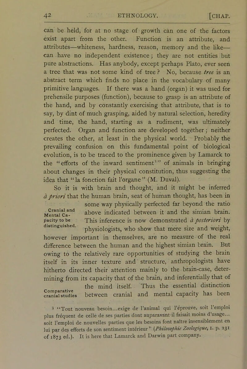 can be held, for at no stage of growth can one of the factors exist apart from the other. Function is an attribute, and attributes—whiteness, hardness, reason, memory and the like— can have no independent existence; they are not entities but pure abstractions. Has anybody, except perhaps Plato, ever seen a tree that was not some kind of tree ? No, because tree is an abstract term which finds no place in the vocabulary of many primitive languages. If there was a hand (organ) it was used for prehensile purposes (function), because to grasp is an attribute of the hand, and by constantly exercising that attribute, that is to say, by dint of much grasping, aided by natural selection, heredity and time, the hand, starting as a rudiment, was ultimately perfected. Organ and function are developed together; neither creates the other, at least in the physical world. Probably the prevailing confusion on this fundamental point of biological evolution, is to be traced to the prominence given by Lamarck to the “efforts of the inward sentiment'” of animals in bringing about changes in their physical constitution, thus suggesting the idea that “ la fonction fait I’organe ” (M. Duval). So it is with brain and thought, and it might be inferred a priori that the human brain, seat of human thought, has been in some way physically perfected far beyond the ratio Mental Ca°-*^ above indicated between it and the simian brain, pacity to be This inference is now demonstrated a posteriori by distinguished, p^ysiglogists, who show that mere size and weight, however important in themselves, are no measure of the real difference between the human and the highest simian brain. But owing to the relatively rare opportunities of studying the brain itself in its inner texture and structure, anthropologists have hitherto directed their attention mainly to the brain-case, deter- mining from its capacity that of the brain, and inferentially that of the mind itself. Thus the essential distinction cran^istudies between Cranial and mental capacity has been ^ “Tout nouveau be.soin...exige de I'animal qui I’eprouve, soit 1 einploi plus frequent de celle de ses parties dont auparavant il faisait moins d’usage... soit I’emploi de nouvelles parties que les besoins font naitre insensiblement en lui par des efforts de son sentiment interieur” (Philosophic Zoologtque, l. p. 131 of 1873 ed.). It is here that Lamarck and Darwin part company.
