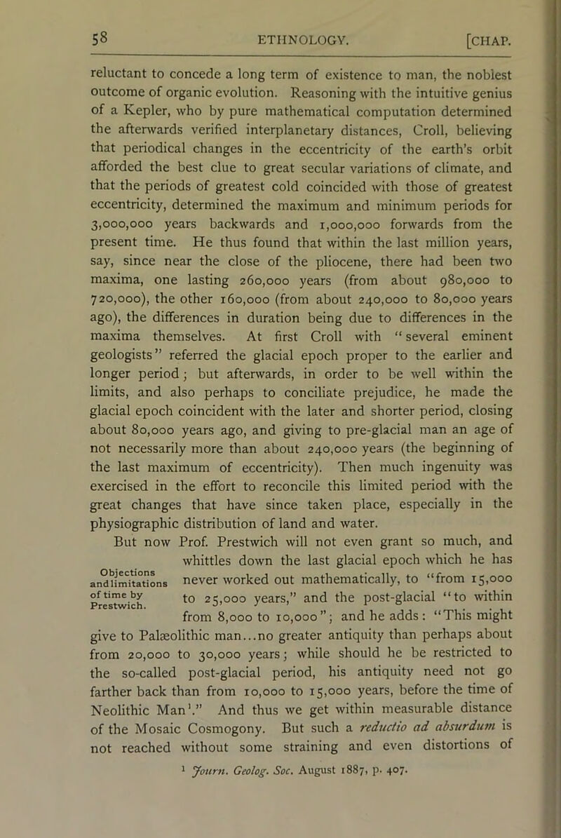 reluctant to concede a long term of existence to man, the noblest outcome of organic evolution. Reasoning with the intuitive genius of a Kepler, who by pure mathematical computation determined the afterwards verified interplanetary distances, Croll, believing that periodical changes in the eccentricity of the earth’s orbit afforded the best clue to great secular variations of climate, and that the periods of greatest cold coincided with those of greatest eccentricity, determined the maximum and minimum periods for 3,000,000 years backwards and 1,000,000 forwards from the present time. He thus found that within the last million years, say, since near the close of the pliocene, there had been two maxima, one lasting 260,000 years (from about 980,000 to 720,000), the other 160,000 (from about 240,000 to 80,000 years ago), the differences in duration being due to differences in the maxima themselves. At first Croll with “ several eminent geologists” referred the glacial epoch proper to the earlier and longer period; but afterwards, in order to be well within the limits, and also perhaps to conciliate prejudice, he made the glacial epoch coincident with the later and shorter period, closing about 80,000 years ago, and giving to pre-glacial man an age of not necessarily more than about 240,000 years (the beginning of the last maximum of eccentricity). Then much ingenuity was exercised in the effort to reconcile this limited period with the great changes that have since taken place, especially in the physiographic distribution of land and water. But now Prof. Prestwich will not even grant so much, and whittles down the last glacial epoch which he has andu^tations never worked out mathematically, to “from 15,000 PrMU^ich 25,000 years,” and the post-glacial “to within from 8,000 to 10,000”; and he adds; “This might give to Palaeolithic man...no greater antiquity than perhaps about from 20,000 to 30,000 years; while should he be restricted to the so-called post-glacial period, his antiquity need not go farther back than from 10,000 to 15,000 years, before the time of Neolithic Man'.” And thus we get within measurable distance of the Mosaic Cosmogony. But such a reductio ad absurdum is not reached without some straining and even distortions of ^ Jotirn. Geolog. Soc. August 1887, p. 407.