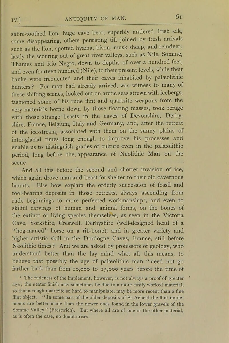 sabre-toothed lion, huge cave bear, superbly antlered Irish elk, some disappearing, others persisting till joined by fresh arnvals such as the lion, spotted hymna, bison, musk sheep, and reindeer^ lastly the scouring out of great river valleys, such as Nile, Somme, Thames and Rio Negro, down to depths of over a hundred feet, and even fourteen hundred (Nile), to their present levels, while their banks were frequented and their caves inhabited by palaeolithic hunters ? For man had already arrived, was witness to many of these shifting scenes, looked out on arctic seas strewn with icebergs, fashioned some of his rude flint and quartzite weapons from the very materials borne down by those floating masses, took refuge with those strange beasts in the caves of Devonshire, Derby- shire, France, Belgium, Italy and Germany, and, after the retreat of the ice-stream, associated with them on the sunny plains of inter-glacial times long enough to improve his processes and enable us to distinguish grades of culture even in the paleolithic period, long before the, appearance of Neolithic Man on the scene. And all this before the second and shorter invasion of ice, which again drove man and beast for shelter to their old cavernous haunts. Else how explain the orderly succession of fossil and tool-bearing deposits in those retreats, always ascending from rude beginnings to more perfected workmanship’, and even to skilful carvings of human and animal forms, on the bones of the extinct or living species themselves, as seen in the Victoria Cave, Yorkshire, Creswell, Derbyshire (well-designed head of a “hog-maned” horse on a rib-bone), and in greater variety and higher artistic skill in the Dordogne Caves, France, still before Neolithic times? And we are asked by professors of geology, who understand better than the lay mind what all this means, to believe that possibly the age of palaeolithic man “ need not go farther back than from 10,000 to 15,000 years before the time of ^ The rudeness of the implement, however, is not always a proof of greater ’ age; the neater finish may sometimes be due to a more easily worked material, so that a rough quartzite so hard to manipulate, may be more recent than a fine flint object. “ In some part of the older deposits of St Acheul the flint imple- ments are better made than the newer ones found in the lower gravels of the Somme Valley” (Prestwich). But where all are of one or the other material, as is often the case, no doubt arises.