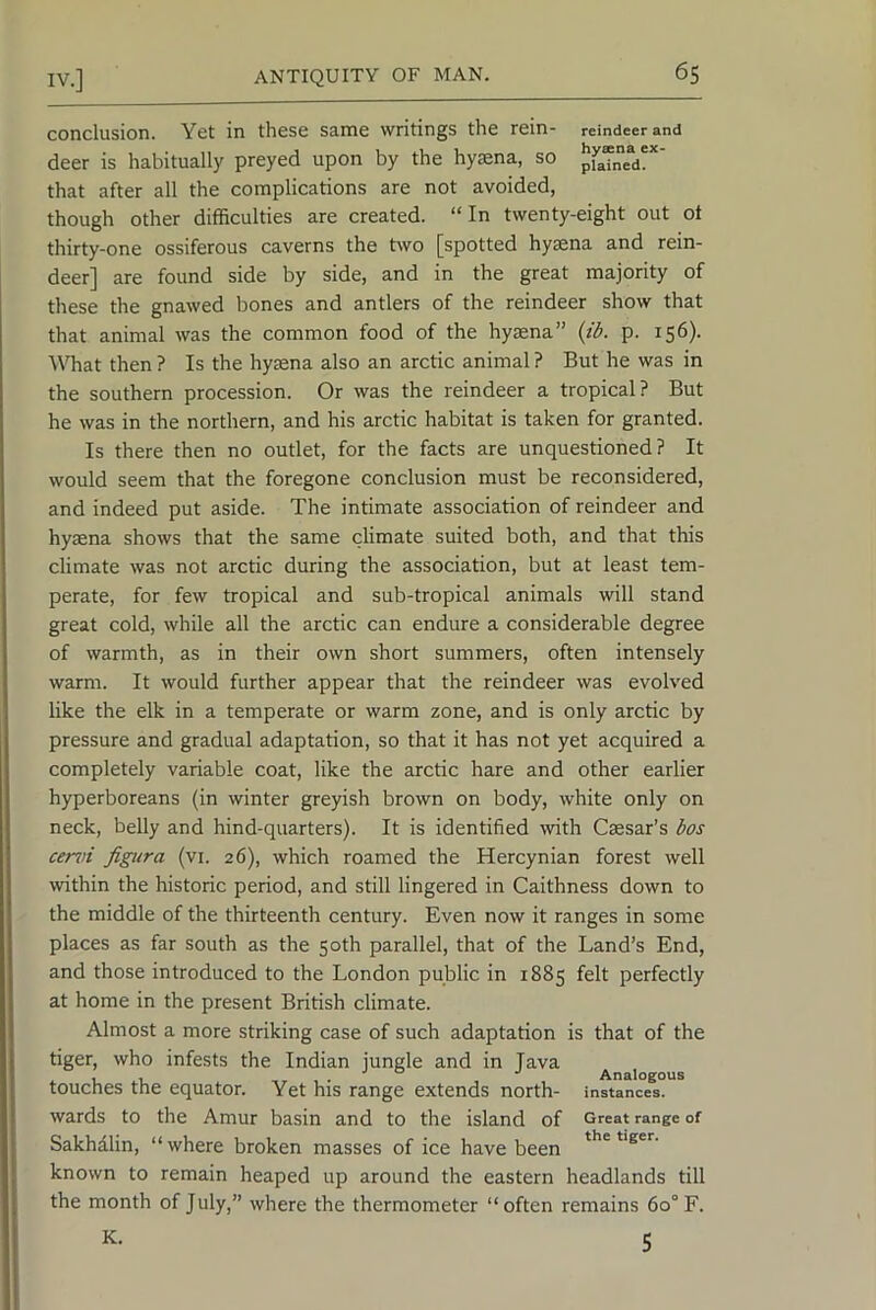 conclusion. Yet in these same writings the rein- reindeer and deer is habitually preyed upon by the hy^na, so pf“ned'*' that after all the complications are not avoided, though other difficulties are created. “In twenty-eight out ot thirty-one ossiferous caverns the two [spotted hy^na and rein- deer] are found side by side, and in the great majority of these the gnawed bones and antlers of the reindeer show that that animal was the common food of the hyaena” {ib. p. 156). YTiat then ? Is the hyaena also an arctic animal ? But he was in the southern procession. Or was the reindeer a tropical? But he was in the northern, and his arctic habitat is taken for granted. Is there then no outlet, for the facts are unquestioned? It would seem that the foregone conclusion must be reconsidered, and indeed put aside. The intimate association of reindeer and hyaena shows that the same climate suited both, and that this climate was not arctic during the association, but at least tem- perate, for few tropical and sub-tropical animals will stand great cold, while all the arctic can endure a considerable degree of warmth, as in their own short summers, often intensely warm. It would further appear that the reindeer was evolved like the elk in a temperate or warm zone, and is only arctic by pressure and gradual adaptation, so that it has not yet acquired a completely variable coat, like the arctic hare and other earlier hyperboreans (in winter greyish brown on body, white only on neck, belly and hind-quarters). It is identified with Caesar’s bos cemi figiira (vi. 26), which roamed the Hercynian forest well \vithin the historic period, and still lingered in Caithness down to the middle of the thirteenth century. Even now it ranges in some places as far south as the 50th parallel, that of the Land’s End, and those introduced to the London public in 1885 felt perfectly at home in the present British climate. Almost a more striking case of such adaptation is that of the tiger, who infests the Indian jungle and in lava , , , . Analogous touches the equator. Yet his range extends north- instances, wards to the Amur basin and to the island of Great range of Sakhalin, “where broken masses of ice have been '‘s®’’- known to remain heaped up around the eastern headlands till the month of July,” where the thermometer “ often remains 60° F. K. 5