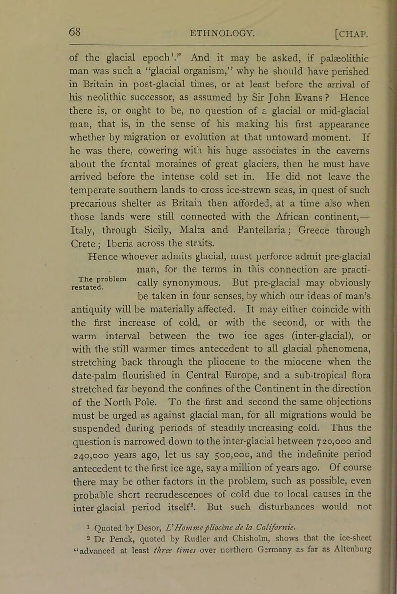 of the glacial epoch'.” And it may be asked, if palaeolithic man was such a “glacial organism,” why he should have perished in Britain in post-glacial times, or at least before the arrival of his neolithic successor, as assumed by Sir John Evans? Hence there is, or ought to be, no question of a glacial or mid-glacial man, that is, in the sense of his making his first appearance whether by migration or evolution at that untoward moment. If he was there, cowering with his huge associates in the caverns about the frontal moraines of great glaciers, then he must have arrived before the intense cold set in. He did not leave the temperate southern lands to cross ice-strewn seas, in quest of such precarious shelter as Britain then afforded, at a time also when those lands were still connected with the African continent,— Italy, through Sicily, Malta and Pantellaria; Greece through Crete; Iberia across the straits. Hence whoever admits glacial, must perforce admit pre-glacial man, for the terms in this connection are practi- cally synonymous. But pre-glacial may obviously be taken in four senses, by which our ideas of man’s antiquity will be materially affected. It may either coincide with the first increase of cold, or with the second, or with the warm interval between the Bvo ice ages (inter-glacial), or with the still warmer times antecedent to all glacial phenomena, stretching back through the pliocene to the miocene when the date-palm flourished in Central Europe, and a sub-tropical flora stretched far beyond the confines of the Continent in the direction of the North Pole. To the first and second the same objections must be urged as against glacial man, for all migrations would be suspended during periods of steadily increasing cold. Thus the question is narrowed down to the inter-glacial between 720,000 and 240,000 years ago, let us say 500,000, and the indefinite period antecedent to the first ice age, say a million of years ago. Of course there may be other factors in the problem, such as possible, even probable short recrudescences of cold due to local causes in the inter-glacial period itself*. But such disturbances would not * Quoted by Desor, VHommepliochie de la Californie. - Dr Penck, quoted by Rudler and Chisholm, shows that the ice-sheet “advanced at least three times over northern Germany as far as Altenburg