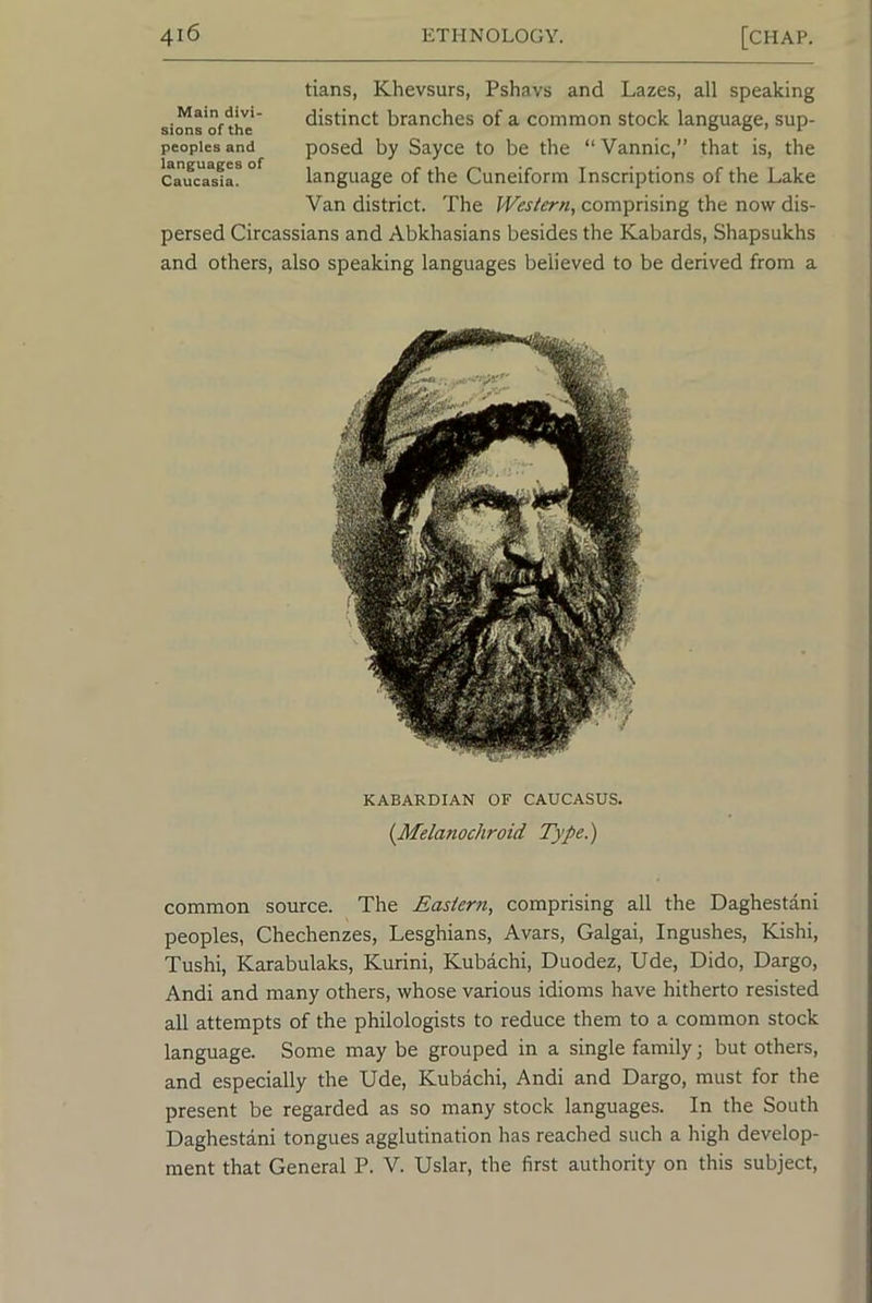 tians, Khevsurs, Pshavs and Lazes, all speaking distinct branches of a common stock language, sup- posed by Sayce to be the “Vannic,” that is, the language of the Cuneiform Inscriptions of the Lake Van district. The Western, comprising the now dis- persed Circassians and Abkhasians besides the Kabards, Shapsukhs and others, also speaking languages believed to be derived from a Main divi- sions of the peoples and languages of Caucasia. KABARDIAN OF CAUCASUS. {Melanochroid Type.) common source. The Eastern, comprising all the Daghestani peoples, Chechenzes, Lesghians, Avars, Galgai, Ingushes, Kishi, Tushi, Karabulaks, Kurini, Kubachi, Duodez, Ude, Dido, Dargo, Andi and many others, whose various idioms have hitherto resisted all attempts of the philologists to reduce them to a common stock language. Some may be grouped in a single family; but others, and especially the Ude, Kubachi, Andi and Dargo, must for the present be regarded as so many stock languages. In the South Daghestani tongues agglutination has reached such a high develop- ment that General P. V. Uslar, the first authority on this subject.