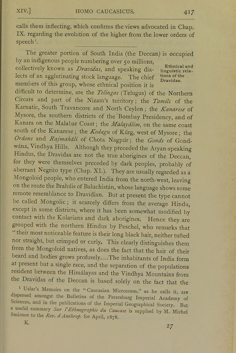 calls them inflecting, which confirms the views advocated in Chap. IX. regarding the evolution of the higher from the lower orders of speech *. The greater portion of South India (the Deccan) is occupied by an indigenous people numbering over 50 millions, collectively known as Dravidas, and speaking dia- iin^‘uisu“dia- lects of an agglutinating stock language. The chief , /• 1 • , . ° Dravidas. members of this group, whose ethnical position it is difficult to determine, are the Telmgas (Telugus) of the Northern Circars and part of the Nizam’s territory; the Tamils of the Karnatic, South Travancore and North Ceylon; the Kanarese of Mysore, the southern districts of the Bombay Presidency, and of Kanara on the Malabar Coast; the Malaydlim, on the same coast south of the Kanarese; the Kodagu of Kiirg, west of Mysore; the Ordons and Rajmahdli of Chota Nagpur; the Gonds of Gond- wana, Vindhya Hills. Although they preceded the Aryan-speaking Hindus, the Dravidas are not the true aborigines of the Deccan, for they were themselves preceded by dark peoples, probably of aberrant Negrito type (Chap. XL). They are usually regarded as a Mongoloid people, who entered India from the north-west, leaving on the route the Brahuis of Baluchistan, whose language shows some remote resemblance to Dravidian. But at present the type cannot ■ be called Mongolic; it scarcely differs from the average Hindu, j e.xcept in some districts, where it has been somewhat modified by i contact with the Kolarians and dark aborigines. Hence they are ! grouped with the northern Hindus by Peschel, who remarks that “ their most noticeable feature is their long black hair, neither tufted [ nor straight, but crimped or curly. This clearly distinguishes them I from the Mongoloid natives, as does the fact that the hair of their beard and bodies grows profusely....The inhabitants of India form at present but a single race, and the separation of the populations resident between the Himalayas and the Vindhya Mountains from the Dravidas of the Deccan is based solely on the fact that the ^ Uslar’s Memoirs on the “Caucasian Microcosm,” as he calls it, are dispersed amongst the Bulletins of the Petersburg Imperial Academy of Sciences, and in the publications of the Imperial Geographical Society. But a useful summary Sur PEthnographie du Caucase is supplied by M. Michel Smirnov to the Rev. d'Anthrop. for April, 1878. K. 27