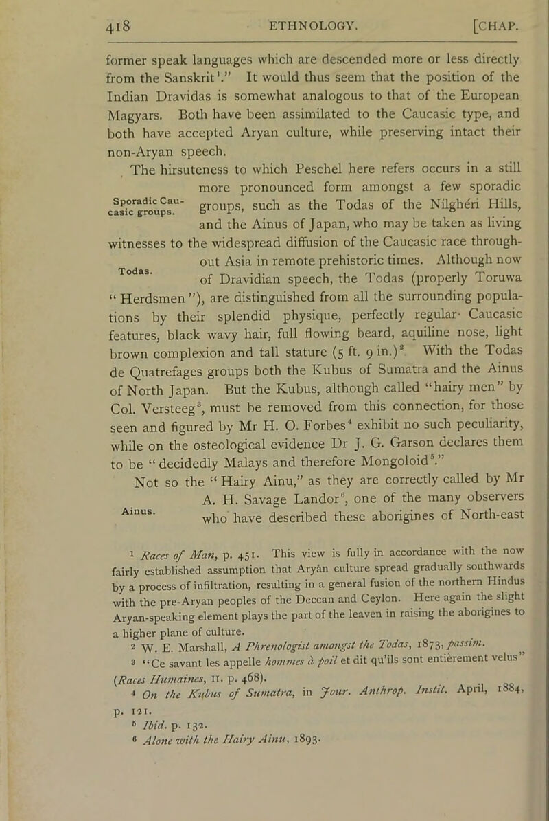former speak languages which are descended more or less directly from the Sanskrit It would thus seem that the position of the Indian Dravidas is somewhat analogous to that of the European Magyars. Both have been assimilated to the Caucasic type, and both have accepted Aryan culture, while preserving intact their non-Aryan speech. The hirsuteness to which Peschel here refers occurs in a still more pronounced form amongst a few sporadic cas^™roups'^' g^oups, such as the Todas of the Nilgheri Hills, and the Ainus of Japan, who may be taken as living witnesses to the widespread diffusion of the Caucasic race through- out Asia in remote prehistoric times. Although now Todas. Dravidian speech, the Todas (properly Toruwa “ Herdsmen ”), are distinguished from all the surrounding popula- tions by their splendid physique, perfectly regular- Caucasic features, black wavy hair, full flowing beard, aquiline nose, light brown complexion and tall stature (5 ft. 9 in.)'*. With the Todas de Quatrefages groups both the Kubus of Sumatra and the Ainus of North Japan. But the Kubus, although called “hairy men” by Col. Versteeg^ must be removed from this connection, for those seen and figured by Mr H. O. Forbes exhibit no such peculiarity, while on the osteological evidence Dr J. G. Garson declares them to be “decidedly Malays and therefore Mongoloid®.” Not so the “ Hairy Ainu,” as they are correctly called by Mr A. H. Savage Landor, one of the many observers -who have described these aborigines of North-east 1 Races of Man, p. 451. This view is fully in accordance with the now fairly established assumption that Aryin culture spread gradually southwards by a process of infiltration, resulting in a general fusion of the northern Hindus with the pre-Aryan peoples of the Deccan and Ceylon. Here again the slight Aryan-speaking element plays the part of the leaven in raising the aborigines to a higher plane of culture. 2 W. E. Marshall, A Phrenologist amongst the Todas, 7,,passim. 5 “Ce savant les appelle homines a poil et dit qu’ils sont entierement velus {Races Humaines, II. p. 468). On the Kubus of Sumatra, in Jour. Anthrop. Instit. April, 1884. p. 121. ' Ibid. p. 132. ° Alone with the Hairy Ainu, 1893.