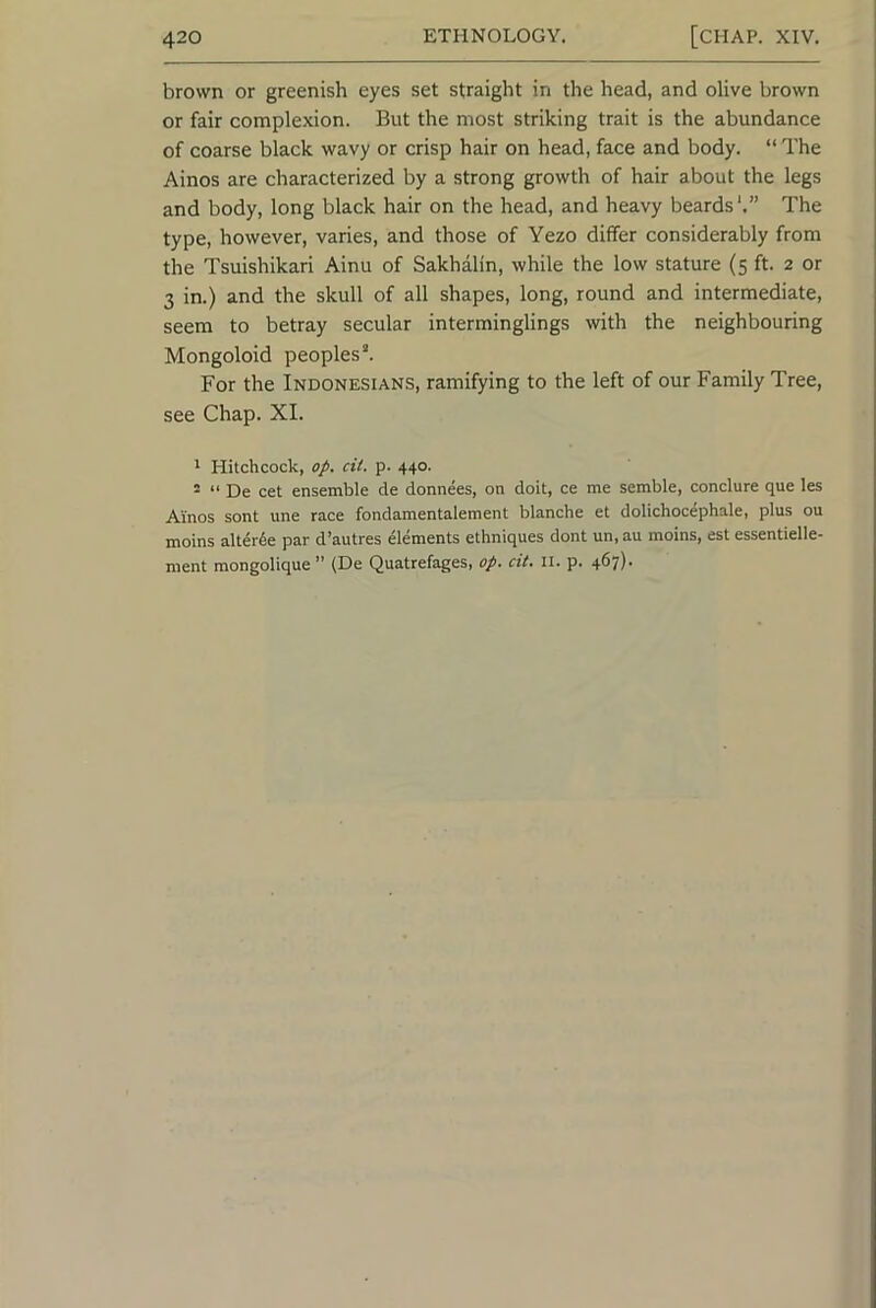 brown or greenish eyes set straight in the head, and olive brown or fair complexion. But the most striking trait is the abundance of coarse black wavy or crisp hair on head, face and body. “ The Ainos are characterized by a strong growth of hair about the legs and body, long black hair on the head, and heavy beards'.” The type, however, varies, and those of Yezo differ considerably from the Tsuishikari Ainu of Sakhalin, while the low stature (5 ft. 2 or 3 in.) and the skull of all shapes, long, round and intermediate, seem to betray secular interminglings with the neighbouring Mongoloid peoples*. For the Indonesians, ramifying to the left of our Family Tree, see Chap. XI. ' Hitchcock, op. cit. p. 440. * “ De cet ensemble de donnees, on doit, ce me semble, conclure que les Ainos sont une race fondamentalement blanche et dolichocephale, plus ou moins alterde par d’autres elements ethniques dont un,au moins, est essentielle- ment raongolique ” (De Quatrefages, op. cit. ll. p. 467).