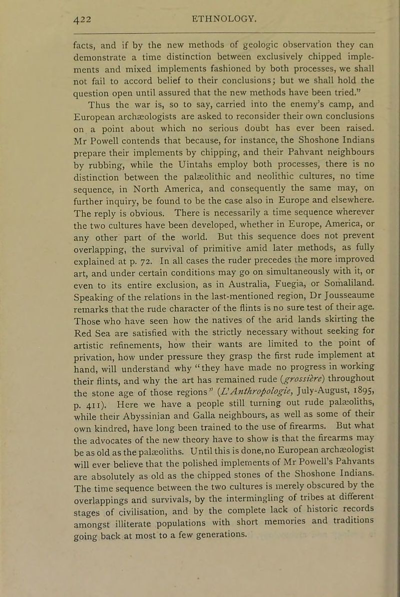 facts, and if by the new methods of geologic observation they can demonstrate a time distinction between exclusively chipped imple- ments and mixed implements fashioned by both processes, we shall not fail to accord belief to their conclusions; but we shall hold the question open until assured that the new methods have been tried.” Thus the war is, so to say, carried into the enemy’s camp, and European archaeologists are asked to reconsider their own conclusions on a point about which no serious doubt has ever been raised. Mr Powell contends that because, for instance, the Shoshone Indians prepare their implements by chipping, and their Pahvant neighbours by rubbing, while the Uintahs employ both processes, there is no distinction between the palaeolithic and neolithic cultures, no time sequence, in North America, and consequently the same may, on further inquiry, be found to be the case also in Europe and elsewhere. The reply is obvious. There is necessarily a time sequence wherever the two cultures have been developed, whether in Europe, America, or any other part of the world. But this sequence does not prevent overlapping, the survival of primitive amid later methods, as fully explained at p. 72. In all cases the ruder precedes the more improved art, and under certain conditions may go on simultaneously with it, or even to its entire exclusion, as in Australia, Fuegia, or Somaliland. Speaking of the relations in the last-mentioned region. Dr Jousseaume remarks that the rude character of the flints is no sure test of their age. Those who have seen how the natives of the arid lands skirting the Red Sea are satisfied with the strictly necessary without seeking for artistic refinements, how their wants are limited to the point of privation, how under pressure they grasp the first rude implement at hand, will understand why “ they have made no progress in working their flints, and why the art has remained rude {grossiire) throughout the stone age of those regions” [^L'Anthropologic, July-August, 1895, p. 411). Here we have a people still turning out rude palajoliths, while their Abyssinian and Galla neighbours, as well as some of their own kindred, have long been trained to the use of firearms. But what the advocates of the new theory have to show is that the firearms may be as old as the palsoliths. Until this is done, no European archaeologist will ever believe that the polished implements of Mr Powell’s Pahvants are absolutely as old as the chipped stones of the Shoshone Indians. The time sequence between the two cultures is merely obscured by the overlappings and survivals, by the intermingling of tribes at different stages of civilisation, and by the complete lack of historic records amongst illiterate populations with short memories and traditions going back at most to a few generations.