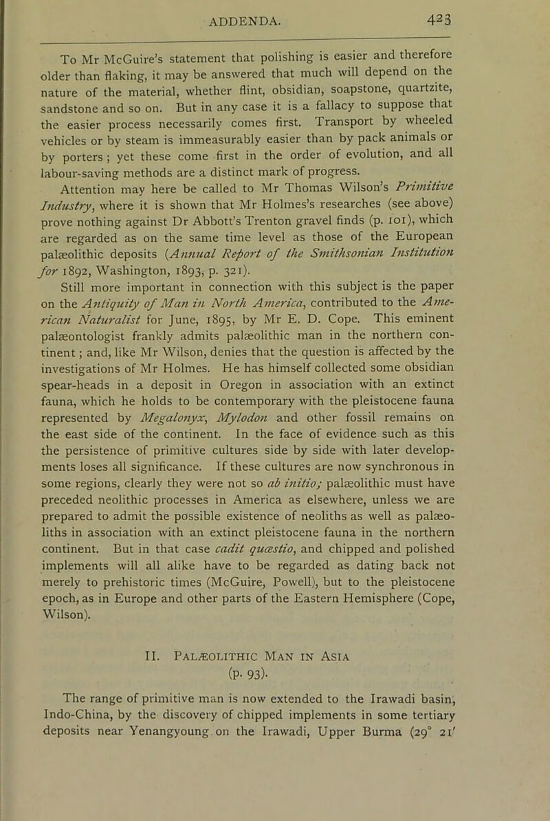 To Mr McGuire’s statement that polishing is easier and therefore older than flaking, it may be answered that much will depend on the nature of the material, whether flint, obsidian, soapstone, cj^uartzite, sandstone and so on. But in any case it is a fallacy to suppose that the easier process necessarily comes first. Transport by wheeled vehicles or by steam is immeasurably easier than by pack animals or by porters; yet these come first in the order of evolution, and all labour-saving methods are a distinct mark of progress. Attention may here be called to Mr Thomas Wilson’s Pntniitve Industry, where it is shown that Mr Holmes’s researches (see above) prove nothing against Dr Abbott’s Trenton gravel finds (p. loi), which are regarded as on the same time level as those of the European palaeolithic deposits {^Annual Report of the Smithsonian Institution for 1892, Washington, 1893, p. 321). Still more important in connection with this subject is the paper on the Antiquity of Man in North America, contributed to the Anu- rican Naturalist for June, 1895, by Mr E. D. Cope. This eminent palaeontologist frankly admits palaeolithic man in the northern con- tinent ; and, like Mr Wilson, denies that the question is affected by the investigations of Mr Holmes. He has himself collected some obsidian spear-heads in a deposit in Oregon in association with an extinct fauna, which he holds to be contemporary with the pleistocene fauna represented by Megalonyx, Mylodon and other fossil remains on the east side of the continent. In the face of evidence such as this the persistence of primitive cultures side by side with later develop- ments loses all significance. If these cultures are now synchronous in some regions, clearly they were not so ab initio; paleolithic must have preceded neolithic processes in America as elsewhere, unless we are prepared to admit the possible existence of neoliths as well as palaeo- liths in association with an extinct pleistocene fauna in the northern continent. But in that case cadit qucestio, and chipped and polished implements will all alike have to be regarded as dating back not merely to prehistoric times (McGuire, Powell), but to the pleistocene epoch, as in Europe and other parts of the Eastern Hemisphere (Cope, Wilson). II. Pala;olithic Man in Asia (P- 93)- The range of primitive man is now extended to the Irawadi basin, Indo-China, by the discovery of chipped implements in some tertiary deposits near Yenangyoung on the Irawadi, Upper Burma (29° 21'