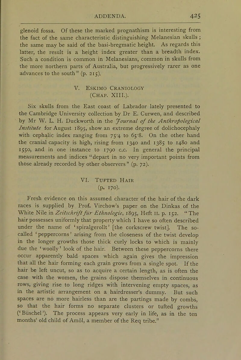 glenoid fossa. Of these the marked prognathism is interesting from the fact of the same characteristic distinguishing Melanesian skulls ; the same may be said of the basi-bregmatic height. As regards this latter, the result is a height index greater than a breadth index. Such a condition is common in Melanesians, common in skulls from the more northern parts of Australia, but progressively rarer as one advances to the south” (p. 215). V. Eskimo Craniology (Chap. XIII.). Six skulls from the East coast of Labrador lately presented to the Cambridge University collection by Dr E. Curwen, and described by Mr W. L. H. Duckworth in the Journal of the Anthropological Ifistitute for August 1895, show an extreme degree of dolichocephaly with cephalic index ranging from 754 to 65’8. On the other hand the cranial capacity is high, rising from 1340 and 1385 to 1480 and 1550, and in one instance to 1790 c.c. In general the principal measurements and indices “depart in no very important points from those already recorded by other observers ” (p. 72). VI. Tufted Hair (p. 170). Fresh evidence on this assumed character of the hair of the dark races is supplied by Prof. Virchow’s paper on the Dinkas of the White Nile in Zeitschriftfiir Ethnologie, 1895, Heft II. p. 152. “The hair possesses uniformly that property which I have so often described under the name of ‘ spiralgerollt ’ [the corkscrew twist]. The so- called ‘peppercorns’ arising from the closeness of the twist develop in the longer growths those thick curly locks to which is mainly due the ‘ woolly ’ look of the hair. Between these peppercorns there occur apparently bald spaces which again gives the impression that all the hair forming each grain grows from a single spot. If the hair be left uncut, so as to acquire a certain length, as is often the case with the women, the grains dispose themselves in continuous rows, giving rise to long ridges with intervening empty spaces, as in the artistic arrangement on a hairdresser’s dummy. But such spaces are no more hairless than are the partings made by combs, so that the hair forms no separate clusters or tufted growths (‘Buschel’). The process appears very early in life, as in the ten months’ old child of Am61, a member of the Req tribe.”