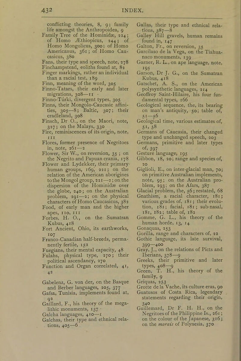 conflicting theories, 8, 9; family life amongst the Anlhropoidea, 9 Family Tree of the Hominidae, 224; of Homo /Ethiopicus, 244; of Homo Mongolicus, 300; of Homo Americanus, 361 ; of Homo Cau- casicus, 380 Fans, their type and speech, note, 278 Finchampstead, eoliths found at, 82 Finger markings, rather an individual than a racial test, 189 Finn, meaning of the word, 305 Finno-Tatars, their early and later migrations, 308—ii • Finno-Tiirki, divergent types, 305 Finns, their Mongolo-Caucasic affini- ties, 305—8; Baltic, 307; their cradleland, 308 Finsch, Dr O., on the Maori, note, 327; on the Malays, 330 Fire, reminiscences of its origin, note, ill Flores, former presence of Negritoes in, note, 261—2 Flower, SirW., on reversion, 35 ; on the Negrito and Papuan crania, 178 Flower and Lydekker, their primary' human groups, 169! 221; on the relation of the American aborigines to the Mongol group, 221 —2 ; on the dispersion of the Hominidae over the globe, 240; on the Australian problem, 291—2; on the physical characters of Homo Caucasicus, 382 Food, of early man and the higher apes, 110, III Forbes, H. O., on the Sumatran Kubus, 418 Fort Ancient, Ohio, its earthworks, 107 Franco-Canadian half-breeds, perma- nently fertile, 152 Fuegians, their mental capacity, 48 Fulahs, physical type, 270; their political ascendancy, 270 Function and Organ correlated, 41, 42 Gabelenz, G. von der, on the Basque and Berber languages, 205, 377 Gafsa, Tunisia, implements found at, 92 Gaillard, F., his theory of the mega- lithic monuments, 137 - Galcha languages, 410—1 Galchas, their type and ethnical rela- tions, 405—6 Gallas, their type and ethnical rela- tions, 387—8 Galley Hill gravels, human remains found in, 147 Gallon, Fr., on reversion, 35 Garcilaso de la Vega, on the Tiahua- naco monuments, 139 Garner, R. L., on ape language, note, Garson, Dr J. G., on the Sumatran Kubus, 418 Gatschet, A. S., on the American polysynthetic languages, 214 Geoffroy Saint-Hilaire, his four fun- damental types, 166 Geological sequence, the, its bearing on man’s antiquity, 50; table of, 51—56 Geological time, various estimates of, 51. 58 Germans of Caucasia, their changed type and unchanged speech, 203 Germans, primitive and later types of. 397 Gesture language, 195 Gibbon, 18, 20; range and species of, 20 Giglioli, E., on inter-glacial man, 70; on primitive Australian implements, note, 95; on the Australian pro- blem, 293; on the Afars, 387 Glacial problem, the, 56; restated, 68 Gnathism, a racial character, 181; various grades of, 181; their evolu- tion, 181; facial, i8r; sub-nasal, i8i, 182; table of, 182 Gomme, G. L., his theory of the human horde, 13, 14 Gonaquas, 253 Gorilla, range and characters of, 22 Gothic language, its late survival, 399—400 Gray, J., on the relations of Piets and Iberians, 378—9 Greeks, their primitive and later types, 408—9 Green, T. H., his theory of the family, 9 Griquas, 253 Grotte de la Vache, its culture eras, 90 Guatusos of Costa Rica, legendary , statements regarding their origin, 340 Guillemard, Dr F. H. H., on the Negritoes of the Philippine Is., 261; on the colour of the Japanese, 316; on the morais of Polynesia, 370