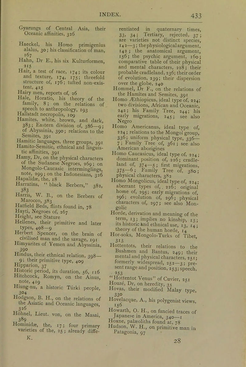Gyarungs of Central Asia, their Oceanic affinities, 326 Haeckel, his Homo primigenius alalus, 30; his classification of man, 167 Hahn, Dr E., his six Kulturformen, Hair, a test of race, 174; its colour and texture, r74, t75; threefold structure of, t76; tufted non-exis- tent, 42s Hairy men, reports of, 26 Hale, Horatio, his theory of the family, 8; on the relations of speech to anthropology, 193 Hallstadt necropolis, 109 Hamites, white, brown, and dark, 383; Eastern division of, 386—9; of Abyssinia, 390; relations to the Semites, 391 Hamitic languages, three groups, 391 Hamito-Semitic, ethnical and linguis- tic affinities, 391 Hamy, Dr, on the physical characters of the Sudanese Negroes, 269; on Mongolo-Caucasic interminglings, note, 299; on the Indonesians, 326 Hapalidse, the, r8 Harratins, “ black Berbers,” 382, 383 Harris, W. B., on the Berbers of Marocco, 383 Hatfield Beds, flints found in, 78 Hayti, Negroes of, 267 Height, see Stature Hellenes, their primitive and later types, 408—9 Herbert Spencer, on the brain of civilised man and the savage, 191 Himyarites of Yemen and Abyssinia, 390 Hindus, their ethnical relation, 398— 9: their primitive type, 409 Hipparion, 37 Historic period, its duration, 56, 116 Hitchcock, Romyn, on the Ainus, note, 419 Hiung-nu, a historic Turki people, 304 Hodgson, B. H., on the relations of the Asiatic and Oceanic languages, 326 Hbhnel, Lieut, von, on the Masai, „389 . Hominidte, the, 17; four primary varieties of the, 25 ; already diffe- K. rentiated in quaternary times, 33> 34: Tertiary, rejected, 37; are varieties not distinct species, 142—3; the physiological argument, 142 ; the anatomical argument, 156; the psychic argument, t6o; comparative table of their physical and mental characters, 228; their probable cradleland, 236; their order of evolution, 239; their dispersion over the globe, 240 Hommel, Dr F., on the relations of the Hamites and Semites, 391 Homo Althiopicus, ideal type of, 224; two divisions, Aftican and Oceanic, 242; his Family Tree, 244; his early migrations, 245; see also Negro Homo Americanus, ideal type of, 224; relations to the Mongol group, 336; uniform physical type, 336— 7; Family Tree of, 361; see also American aborigines Homo Caucasicus, ideal type of, 224; dominant position of, 226; cradle- land of, 374—5; first migrations, 375—6: Family Tree of, 380; physical characters, 382 Homo Mongolicus, ideal type of, 224; aberrant types of,. 226; original home of, 295; early migrations of, 296; evolution of, 296; physical characters of, 297; see also Mon- golic Horde, derivation and meaning of the term, 13 ; implies no kinship, 13; its historic hnd ethnical use, 13, r4; theory of the human horde, 14 Hor-soks, Mongolo-Turks of Tibet, 313 Hottentots, their relations to the Bushmen and Bantus, 249; their m en tal and physical characters, ^ 51; formerly widespread, 252—3; pre- sent range and position, 253; speech, 253 * Hottentot Venus” of Cuvier, 25r Houze, Dr, on heredity, 3.5 Hovas, their modified Malay type, 33® Hovelacque, A., his polygenist views, 156 Howarth, O. H., on fancied traces of Japane.^e irr America, 340—i Hoxne, palreoliths found at, 78 Hudson, W. H., on primitive man in Patagonia, 97 28