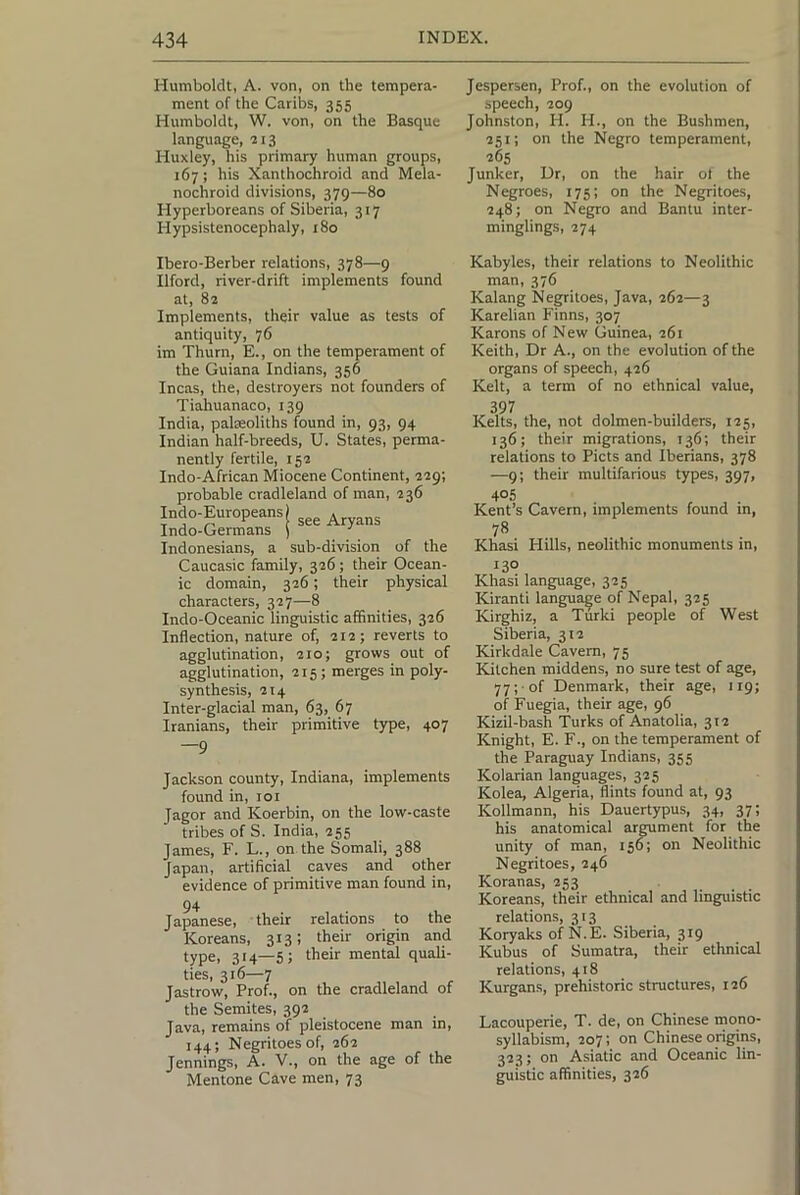 Humboldt, A. von, on the tempera- ment of the Caribs, 355 Humboldt, W. von, on the Basque language, 213 Huxley, his primary human groups, 167; his Xanthochroid and Mela- nochroid divisions, 379—80 Hyperboreans of Siberia, 317 Hypsistenocephaly, 180 Jespersen, Prof., on the evolution of speech, 209 Johnston, H. H., on the Bushmen, 251; on the Negro temperament, 265 Junker, Dr, on the hair ol the Negroes, 175; on the Negritoes, 248; on Negro and Bantu inter- minglings, 274 Ibero-Berber relations, 378—9 Ilford, river-drift implements found at, 82 Implements, their value as tests of antiquity, 76 im Thurn, E., on the temperament of the Guiana Indians, 356 Incas, the, destroyers not founders of Tiahuanaco, 139 India, palaoliths found in, 93, 94 Indian half-breeds, U. States, perma- nently fertile, 152 Indo-African Miocene Continent, 229; probable cradleland of man, 236 Indo-Europeans) ^ Indo-Germans ) •' Indonesians, a sub-division of the Caucasic family, 326; their Ocean- ic domain, 326; their physical characters, 327—8 Indo-Oceanic linguistic affinities, 326 Inflection, nature of, 212; reverts to agglutination, 210; grows out of agglutination, 215; merges in poly- synthesis, 214 Inter-glacial man, 63, 67 Iranians, their primitive type, 407 —9 Jackson county, Indiana, implements found in, loi Jagor and Koerbin, on the low-caste tribes of S. India, 255 James, F. L., on the Somali, 388 Japan, artificial caves and other evidence of primitive man found in, 94 Japanese, their relations to the Koreans, 313; their origin and type, 314—5; their mental quali- ties, 316—7 Jastrow, Prof., on the cradleland of the Semites, 392 Java, remains of pleistocene man in, 144; Negritoes of, 262 Jennings, A. V., on the age of the Mentone Cave men, 73 Kabyles, their relations to Neolithic man, 376 Kalang Negritoes, Java, 262—3 Karelian Finns, 307 Karons of New Guinea, 261 Keith, Dr A., on the evolution of the organs of speech, 426 Kelt, a term of no ethnical value, 397 Kelts, the, not dolmen-builders, 125, 136; their migrations, 136; their relations to Piets and Iberians, 378 —9; their multifarious types, 397, 405 Kent’s Cavern, implements found in, 78 Khasi Hills, neolithic monuments in, 130 Khasi language, 325 Kiranti language of Nepal, 325 Kirghiz, a Turki people of West Siberia, 312 Kirkdale Cavern, 75 Kitchen middens, no sure test of age, 77; of Denmark, their age, 119; of Fuegia, their age, 96 Kizil-bash Turks of Anatolia, 312 Knight, E. F., on the temperament of the Paraguay Indians, 355 Kolarian languages, 325 Kolea, Algeria, flints found at, 93 Kollmann, his Dauertypus, 34, 37; his anatomical armment for the unity of man, 156^; on Neolithic Negritoes, 246 Koranas, 253 Koreans, their ethnical and linguistic relations, 313 Koryaks of N.E. Siberia, 319 Kubus of Sumatra, their ethnical relations, 418 Kurgans, prehistoric structures, 126 Lacouperie, T. de, on Chinese mono- syllabism, 207; on Chinese origins, 323; on Asiatic and Oceanic lin- guistic affinities, 326