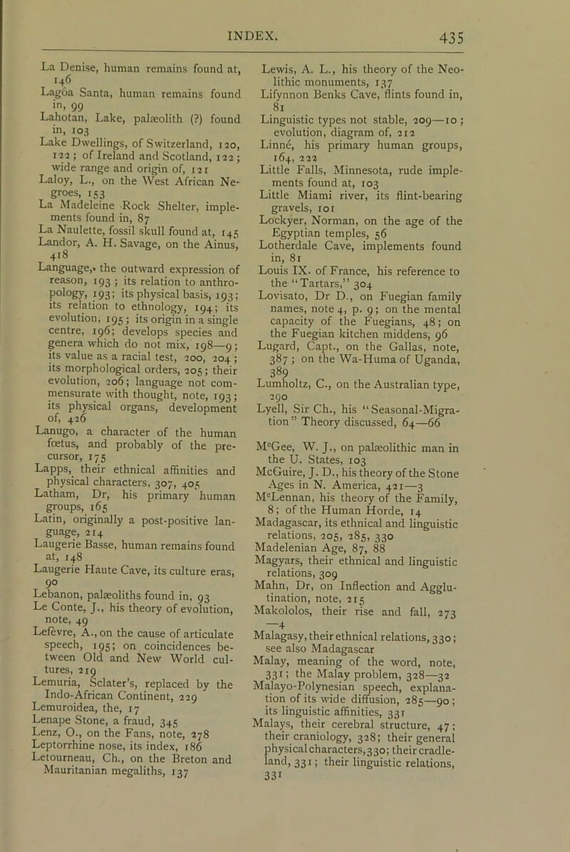 La Denise, human remains found at, .46 La^oa Santa, human remains found in, 99 Lahotan, Lake, palasolith (?) found in, 103 Lake Dwellings, of Switzerland, 120, 122 ; of Ireland and Scotland, 122; wide range and origin of, 121 Laloy, L., on the West African Ne- groes, rs3 La Madeleine Rock Shelter, imple- ments found in, 87 La Naulette, fossil skull found at, t45 Landor, A. H. Savage, on the Ainus, 418 Language,, the outward expression of reason, 193 ; its relation to anthro- pology, 193; its physical basis, 193; its relation to ethnology, 194; its evolution, 195; its origin in a single centre, 196; develops species and genera which do not mix, 198—9; its value as a racial test, 200, 204 ; its morphological orders, 205; their evolution, 206; language not com- mensurate with thought, note, 193; its physical organs, development of, 426 Lanugo, a character of the human foetus, and probably of the pre- cursor, 175 Lapps, their ethnical affinities and physical characters, 307, 405 Latham, Dr, his primary human groups, 165 Latin, originally a post-positive lan- guage, 2F4 Laugerie Basse, human remains found at, 148 Laugerie Haute Cave, its culture eras, 90 Lebanon, palaeoliths found in, 93 Le Conte, J., his theory of evolution, note, 49 Lefevre, A., on the cause of articulate speech, 195; on coincidences be- tween Old and New World cul- tures, 219 Lemuria, Sclater’s, replaced by the Indo-African Continent, 229 Lemuroidea, the, 17 Lenape Stone, a fraud, 345 Lenz, O., on the Fans, note, 278 Leptorrhine nose, its index, 186 Letourneau, Ch., on the Breton and Mauritanian megaliths, 137 Lewis, A. L., his theory of the Neo- lithic monuments, 137 Lifynnon Benks Cave, flints found in, 81 Linguistic types not stable, 209—to; evolution, diagram of, 212 Linne, his primary human groups, 164, 222 Little Falls, Minnesota, rude imple- ments found at, 103 Little Miami river, its flint-bearing gravels, loi Lockyer, Norman, on the age of the Egyptian temples, 56 Lotherdale Cave, implements found in, 81 Louis IX. of France, his reference to the “Tartars,” 304 Lovisato, Dr D., on Fuegian family names, note 4, p. 9; on the mental capacity of the Fuegians, 48; on the Fuegian kitchen middens, 96 Lugard, Capt., on the Gallas, note, 387 ; on the Wa-Huma of Uganda, 389 Lumholtz, C., on the Australian type, 290 Lyell, Sir Ch., his “ Seasonal-Migra- tion ” Theory discussed, 64—66 M“Gee, W. J., on palaeolithic man in the U. States, 103 McGuire, J. D., his theory of the Stone Ages in N. America, 421—3 M'Lennan, his theory of the Family, 8; of the Human Horde, 14 Madagascar, its ethnical and linguistic relations, 205, 285, 330 Madelenian Age, 87, 88 Magyars, their ethnical and linguistic relations, 309 Mahn, Dr, on Inflection and Agglu- tination, note, 215 Makololos, their rise and fall, 273 4 Malagasy, their ethnical relations, 330; see also Madagascar Malay, meaning of the word, note, 331; the Malay problem, 328—32 Malayo-Polynesian speech, explana- tion of its wide diffusion, 285—90; its linguistic affinities, 331 Malays, their cerebral structure, 47; their craniology, 328; their general physical characters, 3 30; their cradle- land, 331; their linguistic relations, 33*