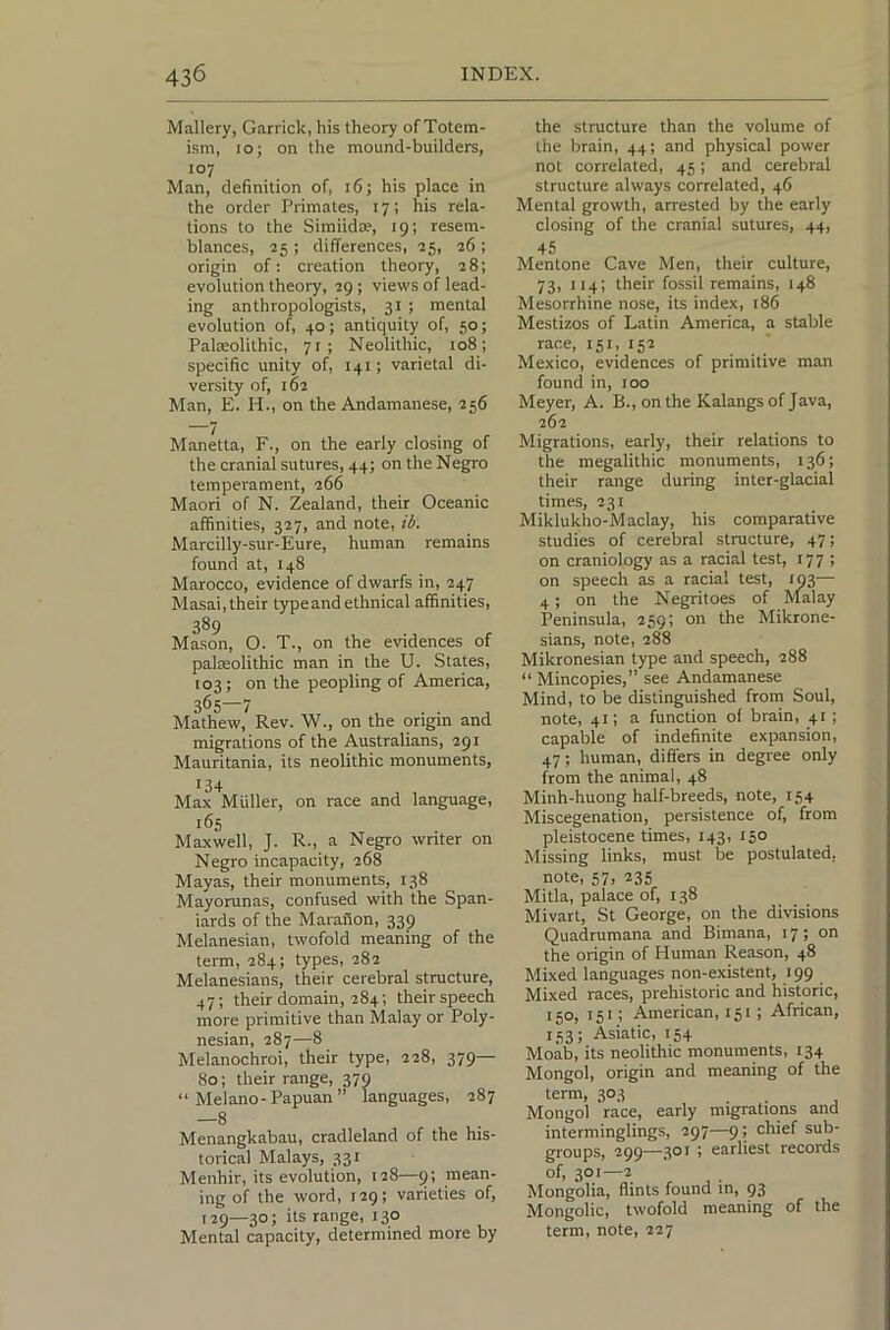 Mallery, Garrick, his theory of Totem- ism, 10; on the mound-builders, 107 Man, definition of, 16; his place in the order Primates, 17; his rela- tions to the Simiidae, 19; resem- blances, 25 ; differences, 25, 26 ; origin of: creation theory, 28; evolution theory, 29; views of lead- ing anthropologists, 31 ; mental evolution of, 40; antiquity of, 50; Paleolithic, 71 ; Neolithic, 108; specific unity of, 141; varietal di- versity of, 162 Man, E. H., on the Andamanese, 256 —7 Manetta, F., on the early closing of the cranial sutures, 44; on the Negro temperament, 266 Maori of N. Zealand, their Oceanic affinities, 327, and note, ib. Marcilly-sur-Eure, human remains found at, 148 Marocco, evidence of dwarfs in, 247 Masai, their type and ethnical affinities, 389 Mason, O. T., on the evidences of palaeolithic man in the U. States, 103; on the peopling of America, 365—7 Mathew, Rev. W., on the origin and migrations of the Australians, 291 Mauritania, its neolithic monuments. Max Muller, on race and language, 165 Maxwell, J. R-, a Negro writer on Negro incapacity, 268 Mayas, their monuments, 138 Mayorunas, confused with the Span- iards of the Marafion, 339 Melanesian, twofold meaning of the term, 284; types, 282 Melanesians, their cerebral structure, 47; their domain, 284; their speech more primitive than Malay or Poly- nesian, 287—8 Melanochroi, their type, 228, 379— 80; their range, 379 “ Melano-Papuan ” languages, 287 —8 Menangkabau, cradleland of the his- torical Malays, 331 Menhir, its evolution, 128—mean- ing of the word, 129; varieties of, 129—30; its range, 130 Mental capacity, determined more by the structure than the volume of the brain, 44; and physical power not correlated, 45; and cerebral structure always correlated, 46 Mental growth, arrested by the early closing of the cranial sutures, 44, 'IS Mentone Cave Men, their culture, 73, 114; their fossil remains, 148 Mesorrhine nose, its index, 186 Mestizos of Latin America, a stable race, 151, 152 Mexico, evidences of primitive man found in, 100 Meyer, A. B., on the Kalangs of Java, 262 Migrations, early, their relations to the megalithic monuments, 136; their range during inter-glacial times, 231 Miklukho-Maclay, his comparative studies of cerebral structure, 47; on craniology as a racial test, 177 ; on speech as a racial test, 193— 4; on the Negritoes of Malay Peninsula, 259; on the Mikrone- sians, note, 288 Mikronesian type and speech, 288 “ Mincopies,” see Andamanese Mind, to be distinguished from Soul, note, 41; a function of brain, 4:; capable of indefinite expansion, 47; human, differs in degree only from the animal, 48 Minh-huong half-breeds, note, 154 Miscegenation, persistence of, from pleistocene times, 143, 150 Missing links, must be postulated, note, 57, 235 Mitla, palace of, 138 Mivart, St George, on the divisions Quadrumana and Bimana, 17; on the origin of Human Reason, 48 Mixed languages non-existent, 199 Mixed races, prehistoric and historic, 150, 151; American, rsi; African, 133; Asiatic, 154 Moab, its neolithic monuments, 134 Mongol, origin and meaning of the term, 303 Mongol race, early migrations and interminglings, 297—9; chief sub- groups, 299—301 ; earliest records of, 301—2 Mongolia, flints found in, 93 Mongolic, twofold meaning of the term, note, 227